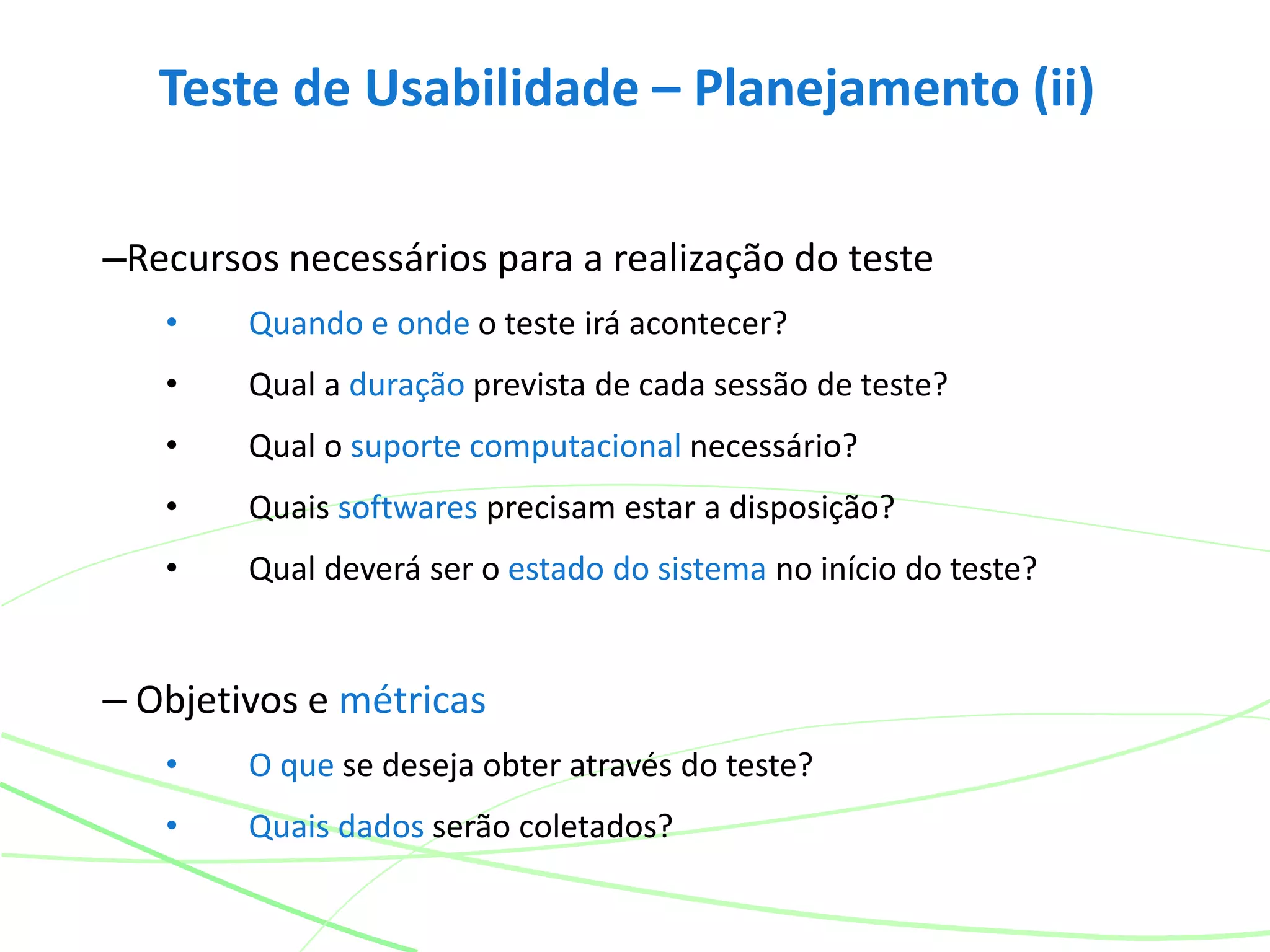 Teste de Usabilidade – Planejamento (ii)
–Recursos necessários para a realização do teste
• Quando e onde o teste irá acontecer?
• Qual a duração prevista de cada sessão de teste?
• Qual o suporte computacional necessário?
• Quais softwares precisam estar a disposição?
• Qual deverá ser o estado do sistema no início do teste?
– Objetivos e métricas
• O que se deseja obter através do teste?
• Quais dados serão coletados?
 