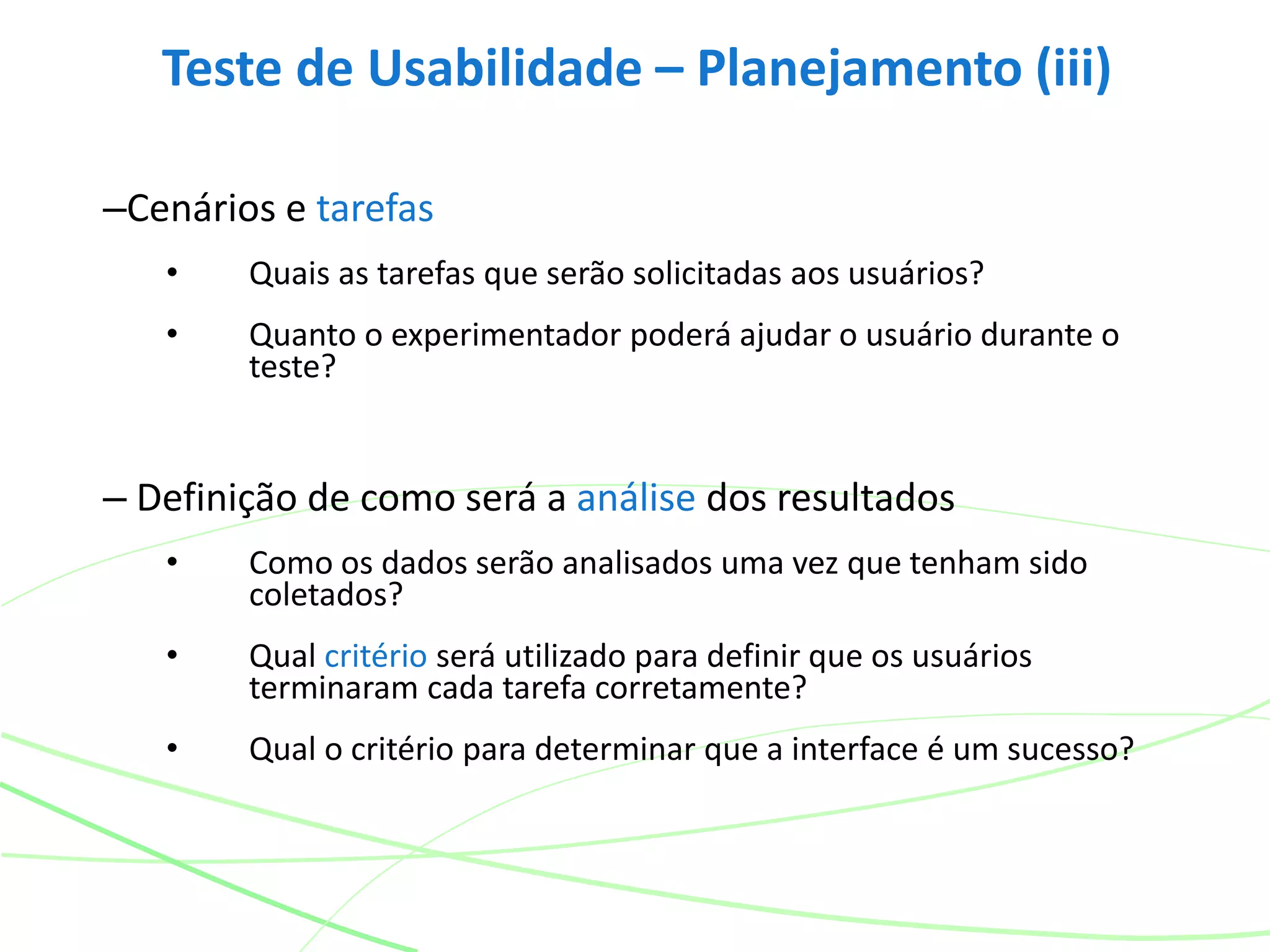 Teste de Usabilidade – Planejamento (iii)
–Cenários e tarefas
• Quais as tarefas que serão solicitadas aos usuários?
• Quanto o experimentador poderá ajudar o usuário durante o
teste?
– Definição de como será a análise dos resultados
• Como os dados serão analisados uma vez que tenham sido
coletados?
• Qual critério será utilizado para definir que os usuários
terminaram cada tarefa corretamente?
• Qual o critério para determinar que a interface é um sucesso?
 
