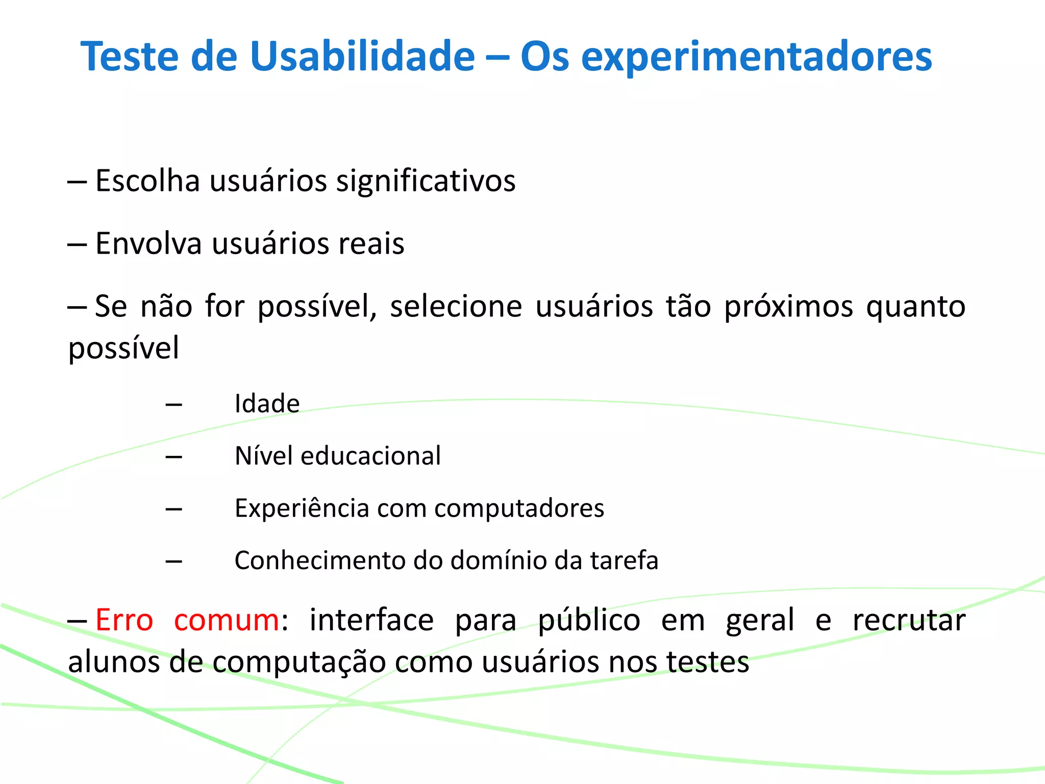 Teste de Usabilidade – Os experimentadores
– Escolha usuários significativos
– Envolva usuários reais
– Se não for possível, selecione usuários tão próximos quanto
possível
– Idade
– Nível educacional
– Experiência com computadores
– Conhecimento do domínio da tarefa
– Erro comum: interface para público em geral e recrutar
alunos de computação como usuários nos testes
 