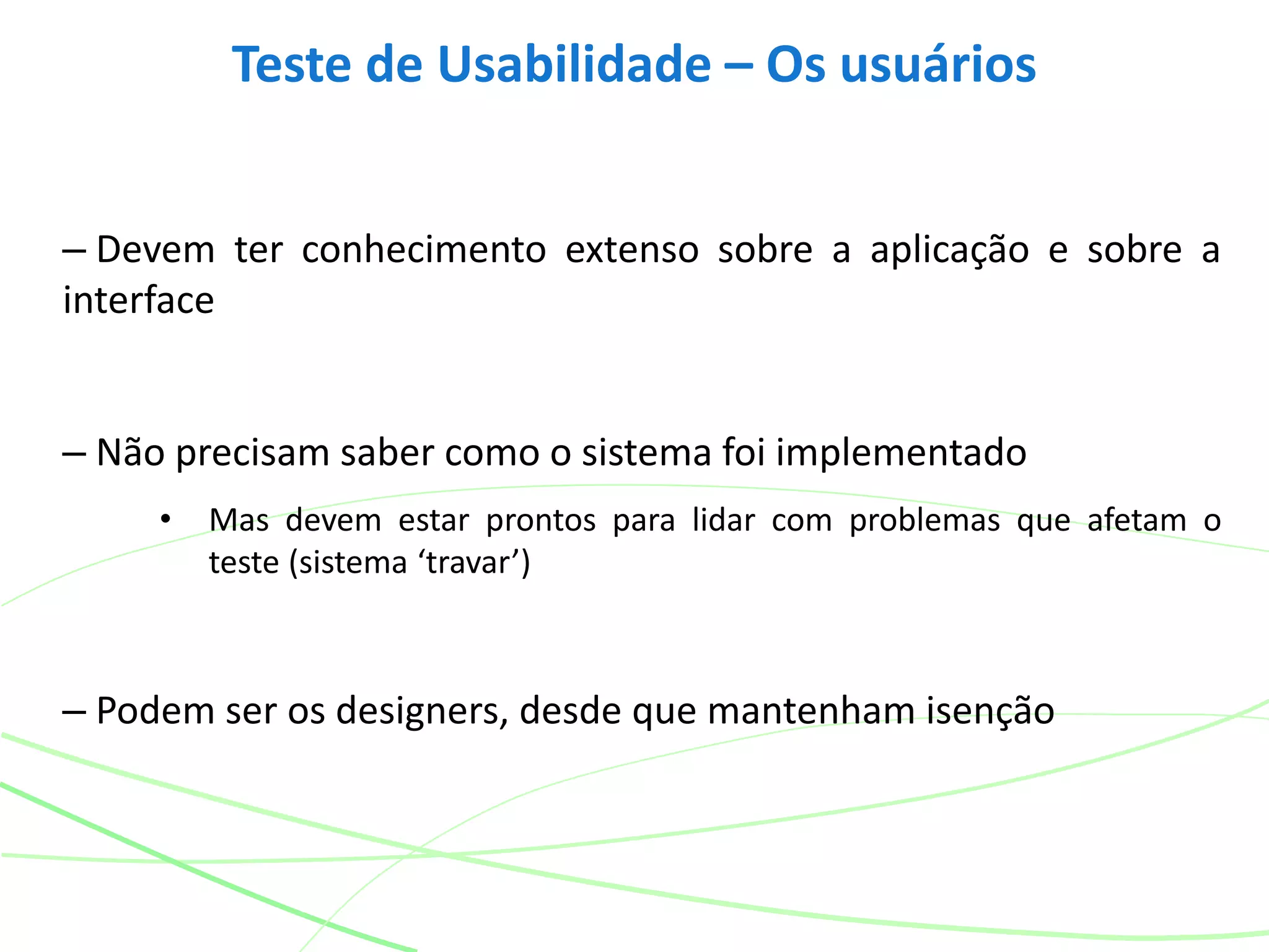 – Devem ter conhecimento extenso sobre a aplicação e sobre a
interface
– Não precisam saber como o sistema foi implementado
• Mas devem estar prontos para lidar com problemas que afetam o
teste (sistema ‘travar’)
– Podem ser os designers, desde que mantenham isenção
Teste de Usabilidade – Os usuários
 
