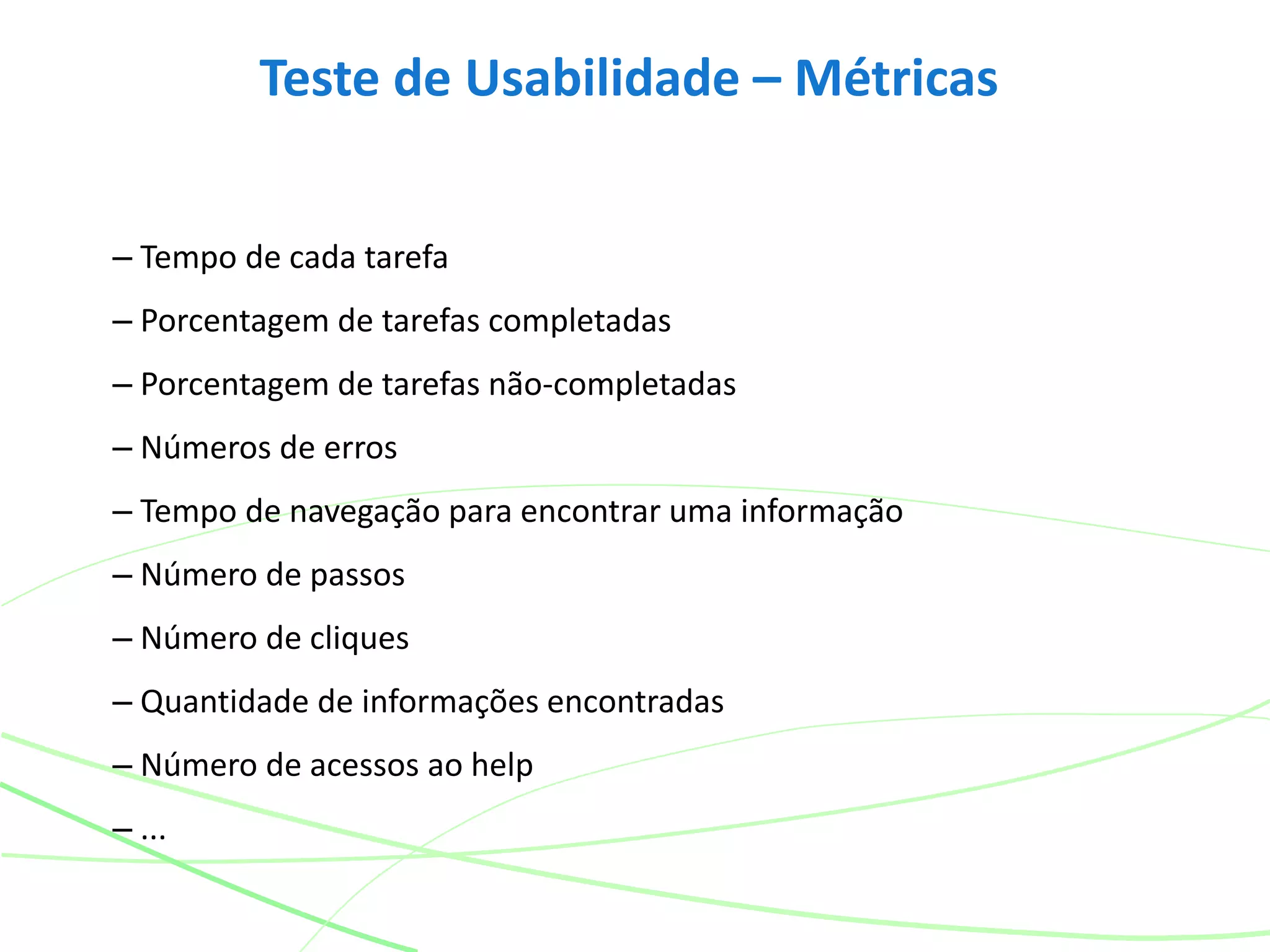 Teste de Usabilidade – Métricas
– Tempo de cada tarefa
– Porcentagem de tarefas completadas
– Porcentagem de tarefas não-completadas
– Números de erros
– Tempo de navegação para encontrar uma informação
– Número de passos
– Número de cliques
– Quantidade de informações encontradas
– Número de acessos ao help
– ...
 