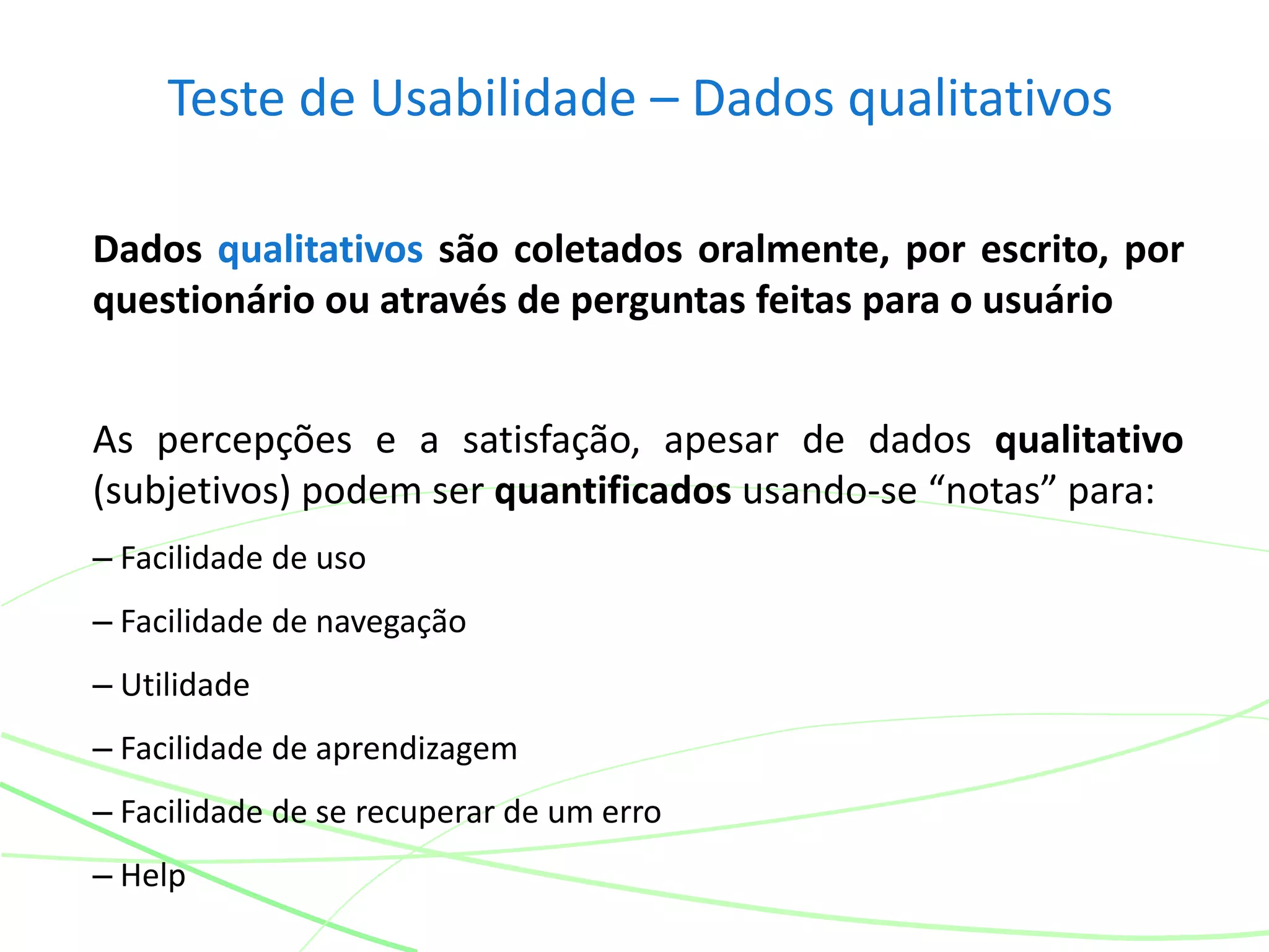 Teste de Usabilidade – Dados qualitativos
Dados qualitativos são coletados oralmente, por escrito, por
questionário ou através de perguntas feitas para o usuário
As percepções e a satisfação, apesar de dados qualitativo
(subjetivos) podem ser quantificados usando-se “notas” para:
– Facilidade de uso
– Facilidade de navegação
– Utilidade
– Facilidade de aprendizagem
– Facilidade de se recuperar de um erro
– Help
 