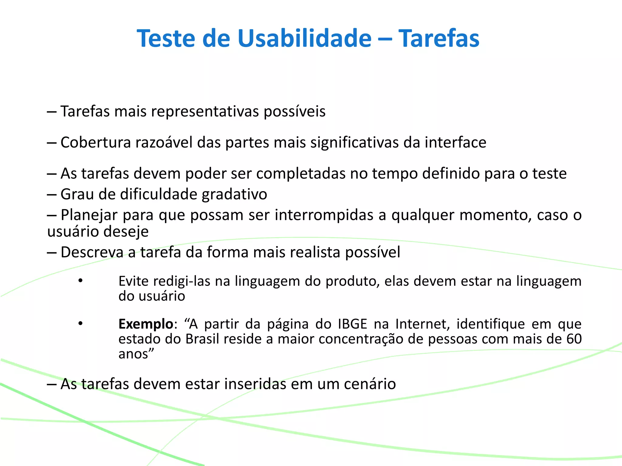 Teste de Usabilidade – Tarefas
– Tarefas mais representativas possíveis
– Cobertura razoável das partes mais significativas da interface
– As tarefas devem poder ser completadas no tempo definido para o teste
– Grau de dificuldade gradativo
– Planejar para que possam ser interrompidas a qualquer momento, caso o
usuário deseje
– Descreva a tarefa da forma mais realista possível
• Evite redigi-las na linguagem do produto, elas devem estar na linguagem
do usuário
• Exemplo: “A partir da página do IBGE na Internet, identifique em que
estado do Brasil reside a maior concentração de pessoas com mais de 60
anos”
– As tarefas devem estar inseridas em um cenário
 