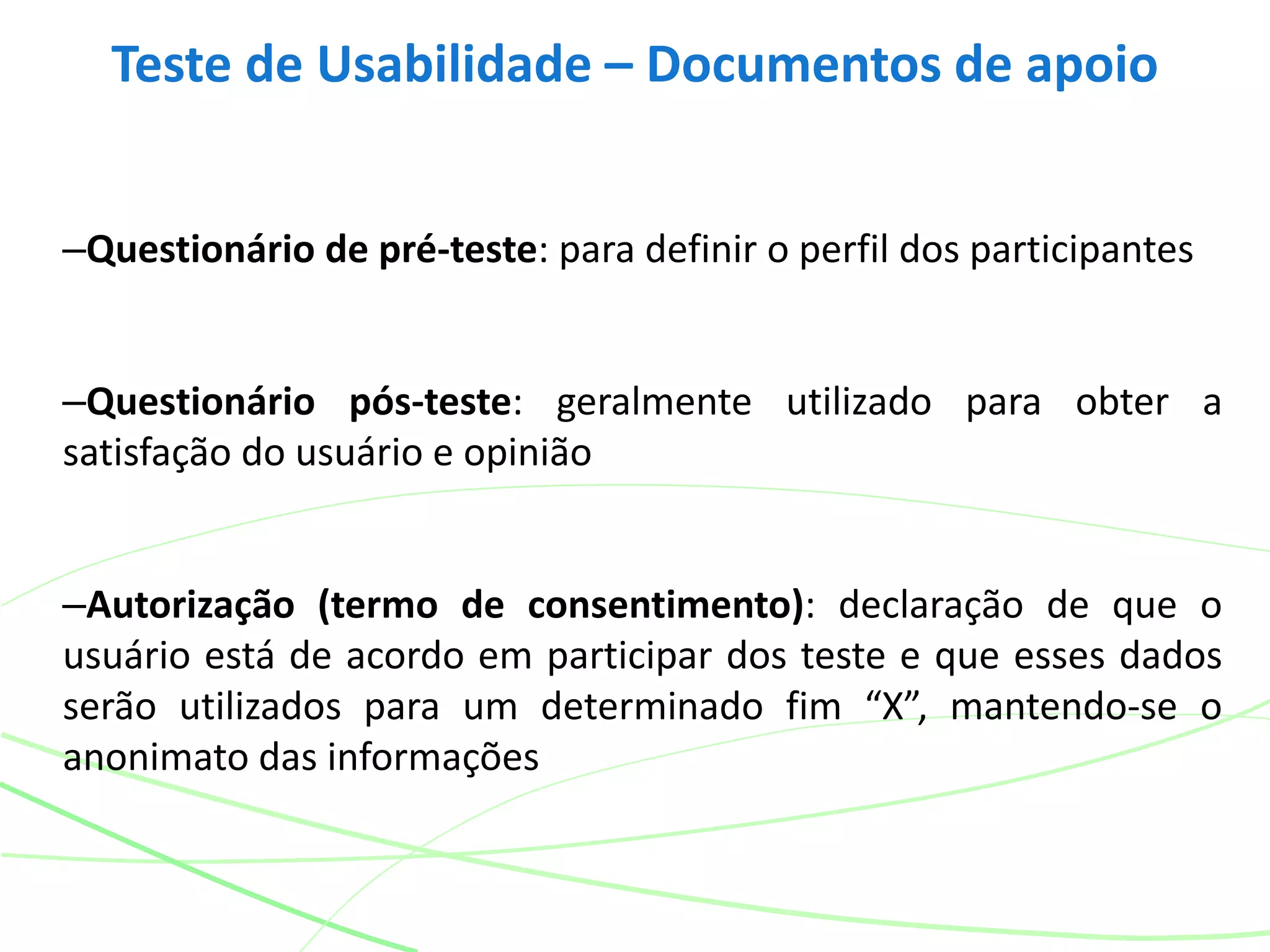 –Questionário de pré-teste: para definir o perfil dos participantes
–Questionário pós-teste: geralmente utilizado para obter a
satisfação do usuário e opinião
–Autorização (termo de consentimento): declaração de que o
usuário está de acordo em participar dos teste e que esses dados
serão utilizados para um determinado fim “X”, mantendo-se o
anonimato das informações
Teste de Usabilidade – Documentos de apoio
 