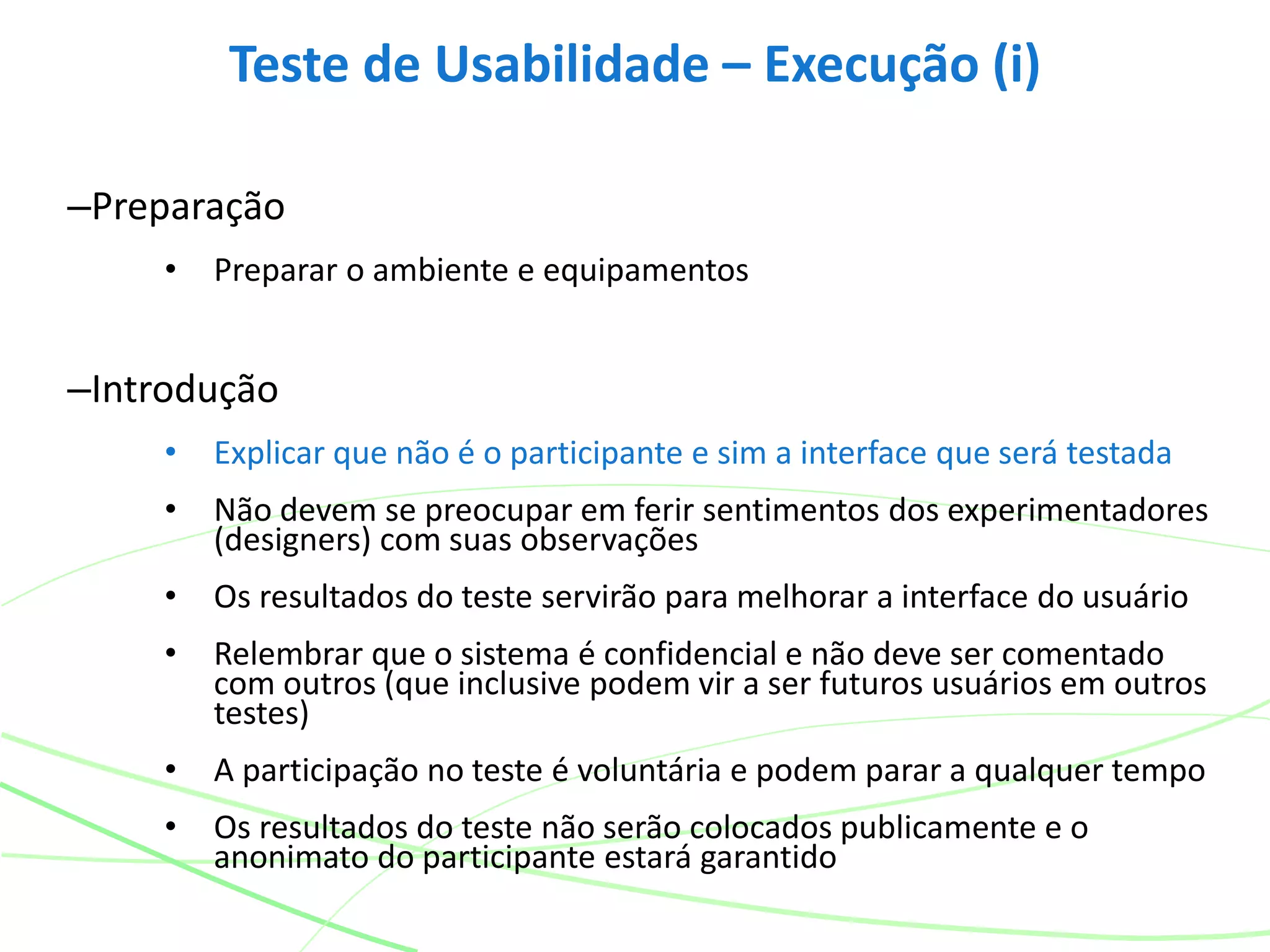 –Preparação
• Preparar o ambiente e equipamentos
–Introdução
• Explicar que não é o participante e sim a interface que será testada
• Não devem se preocupar em ferir sentimentos dos experimentadores
(designers) com suas observações
• Os resultados do teste servirão para melhorar a interface do usuário
• Relembrar que o sistema é confidencial e não deve ser comentado
com outros (que inclusive podem vir a ser futuros usuários em outros
testes)
• A participação no teste é voluntária e podem parar a qualquer tempo
• Os resultados do teste não serão colocados publicamente e o
anonimato do participante estará garantido
Teste de Usabilidade – Execução (i)
 