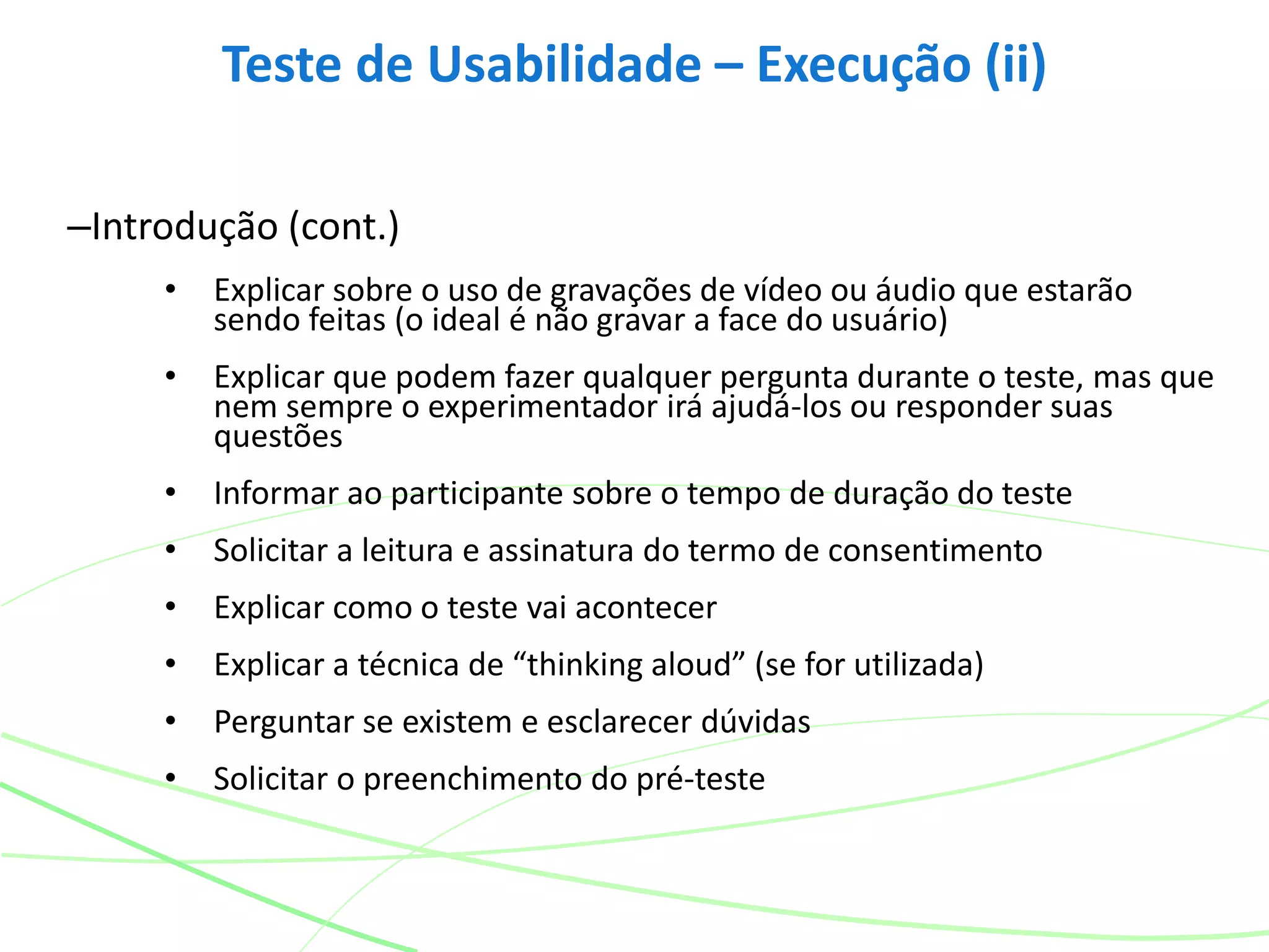 –Introdução (cont.)
• Explicar sobre o uso de gravações de vídeo ou áudio que estarão
sendo feitas (o ideal é não gravar a face do usuário)
• Explicar que podem fazer qualquer pergunta durante o teste, mas que
nem sempre o experimentador irá ajudá-los ou responder suas
questões
• Informar ao participante sobre o tempo de duração do teste
• Solicitar a leitura e assinatura do termo de consentimento
• Explicar como o teste vai acontecer
• Explicar a técnica de “thinking aloud” (se for utilizada)
• Perguntar se existem e esclarecer dúvidas
• Solicitar o preenchimento do pré-teste
Teste de Usabilidade – Execução (ii)
 