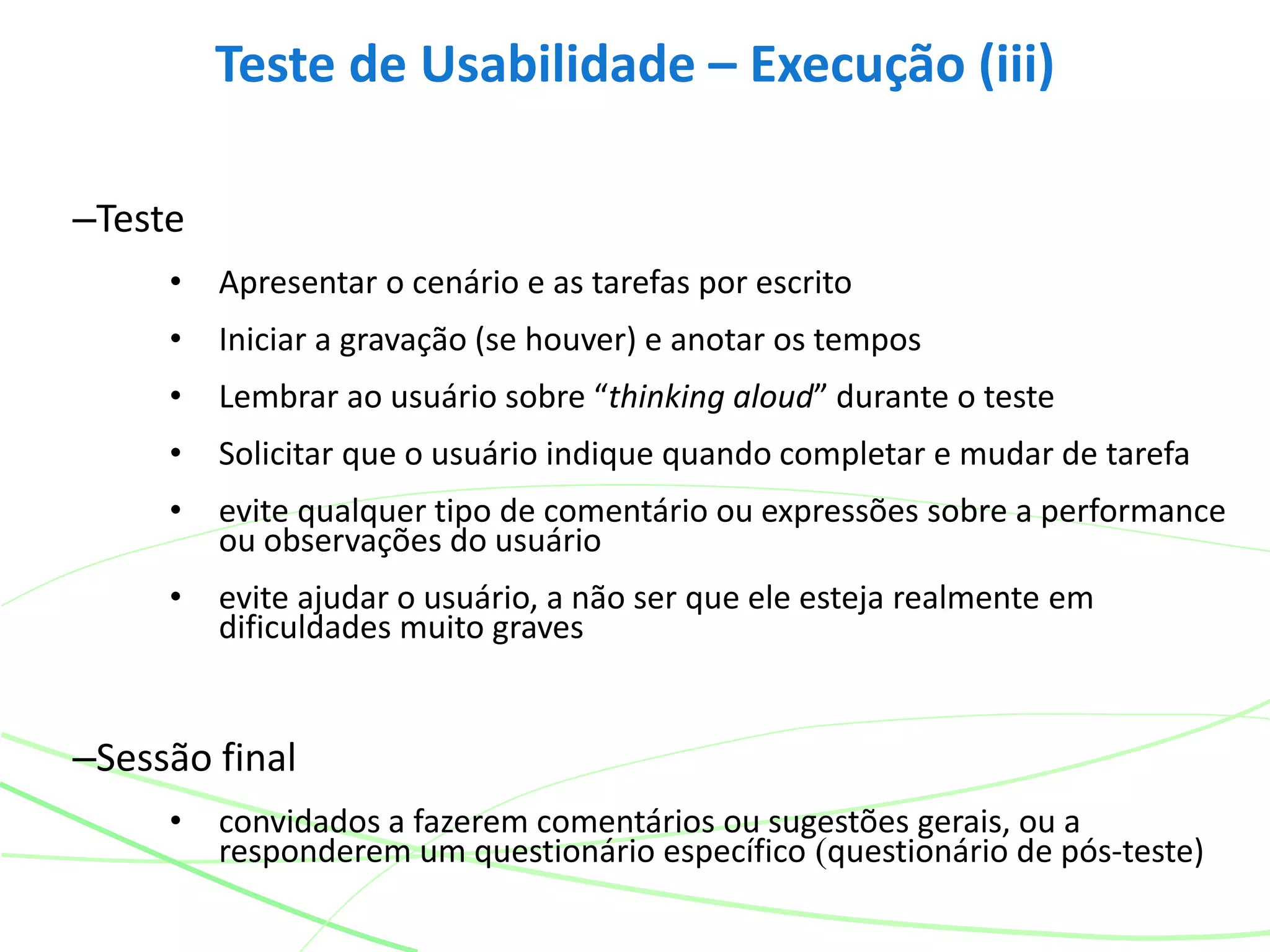 –Teste
• Apresentar o cenário e as tarefas por escrito
• Iniciar a gravação (se houver) e anotar os tempos
• Lembrar ao usuário sobre “thinking aloud” durante o teste
• Solicitar que o usuário indique quando completar e mudar de tarefa
• evite qualquer tipo de comentário ou expressões sobre a performance
ou observações do usuário
• evite ajudar o usuário, a não ser que ele esteja realmente em
dificuldades muito graves
–Sessão final
• convidados a fazerem comentários ou sugestões gerais, ou a
responderem um questionário específico (questionário de pós-teste)
Teste de Usabilidade – Execução (iii)
 