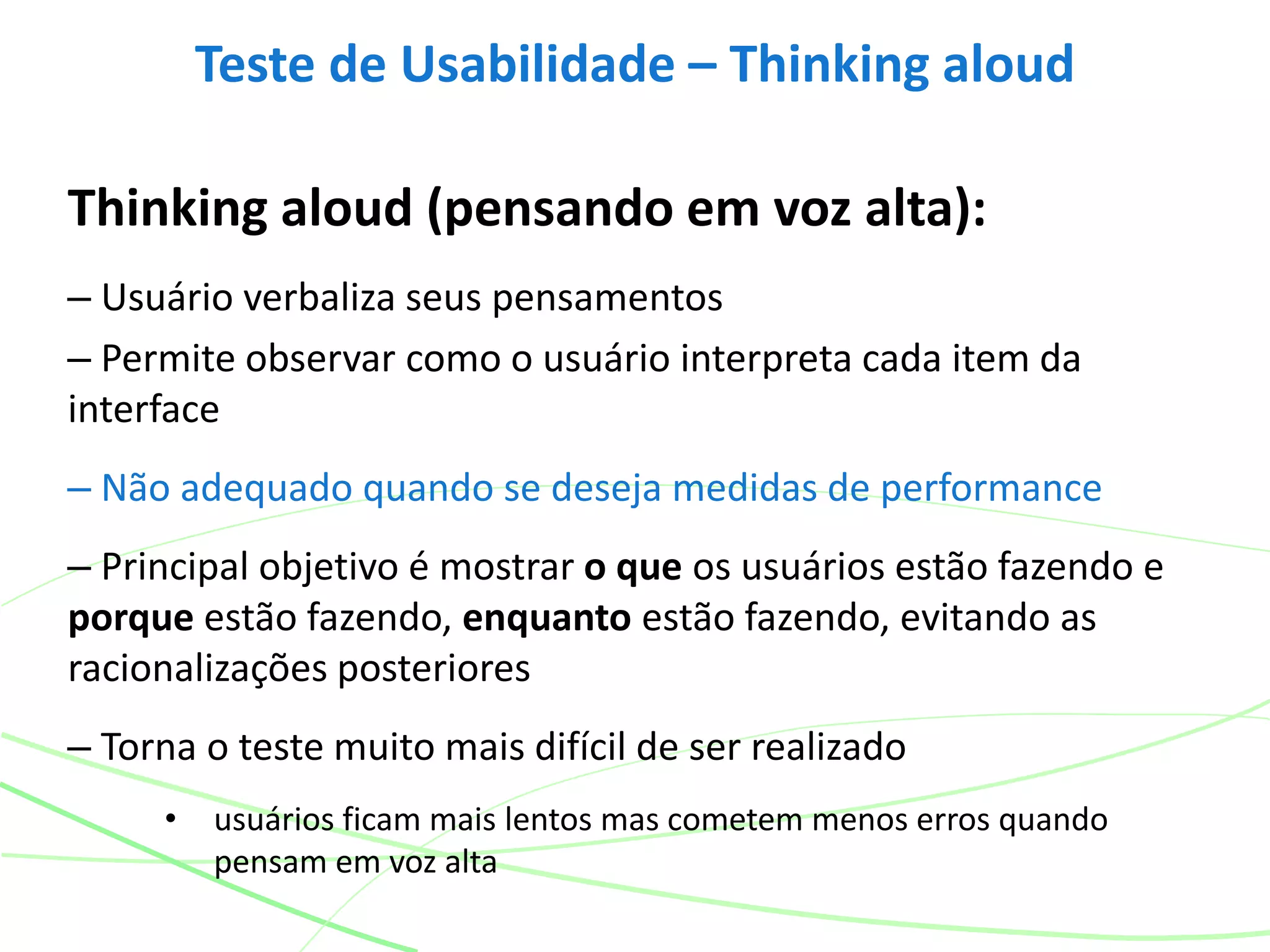 Thinking aloud (pensando em voz alta):
– Usuário verbaliza seus pensamentos
– Permite observar como o usuário interpreta cada item da
interface
– Não adequado quando se deseja medidas de performance
– Principal objetivo é mostrar o que os usuários estão fazendo e
porque estão fazendo, enquanto estão fazendo, evitando as
racionalizações posteriores
– Torna o teste muito mais difícil de ser realizado
• usuários ficam mais lentos mas cometem menos erros quando
pensam em voz alta
Teste de Usabilidade – Thinking aloud
 