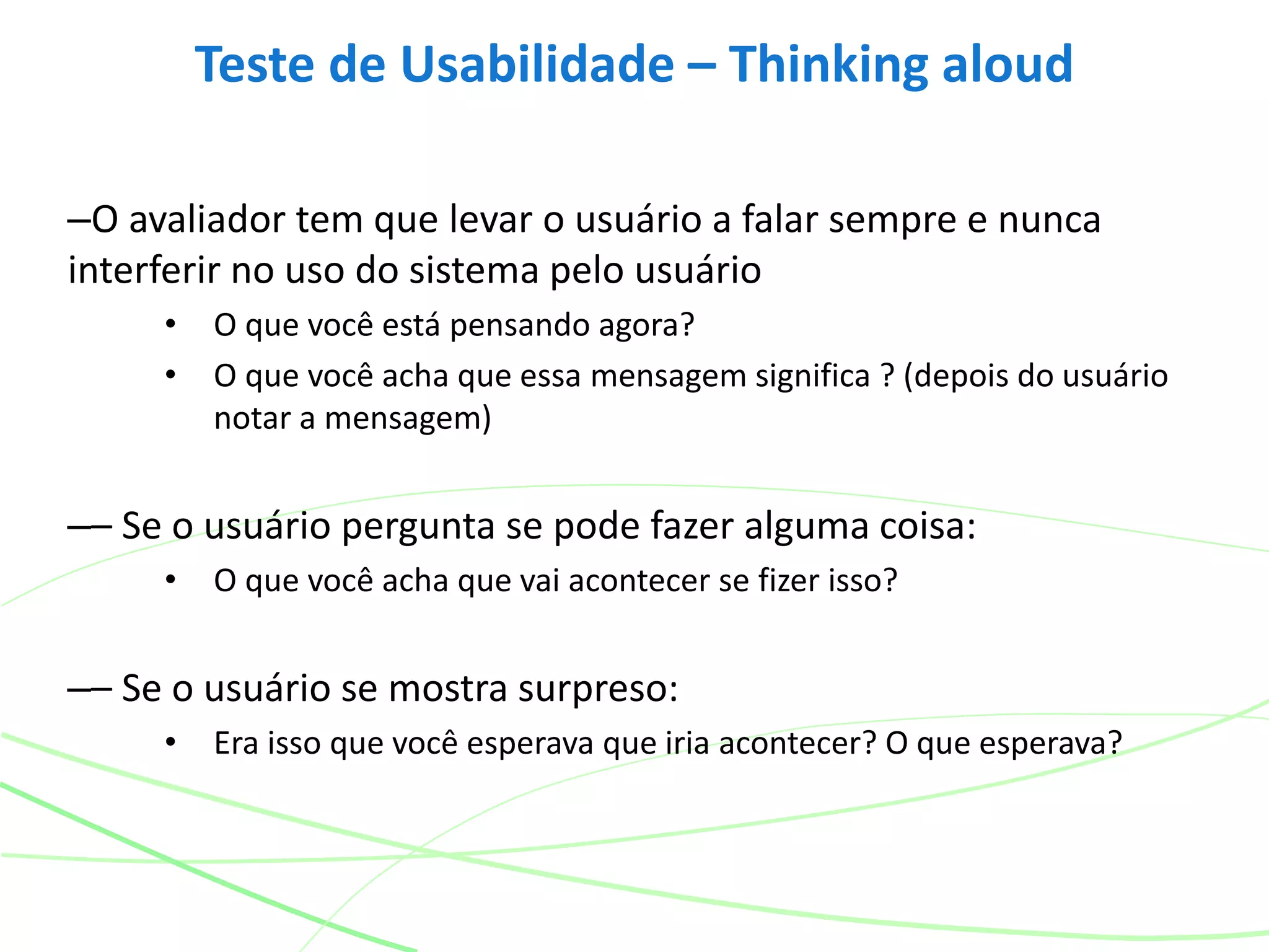 –O avaliador tem que levar o usuário a falar sempre e nunca
interferir no uso do sistema pelo usuário
• O que você está pensando agora?
• O que você acha que essa mensagem significa ? (depois do usuário
notar a mensagem)
–– Se o usuário pergunta se pode fazer alguma coisa:
• O que você acha que vai acontecer se fizer isso?
–– Se o usuário se mostra surpreso:
• Era isso que você esperava que iria acontecer? O que esperava?
Teste de Usabilidade – Thinking aloud
 