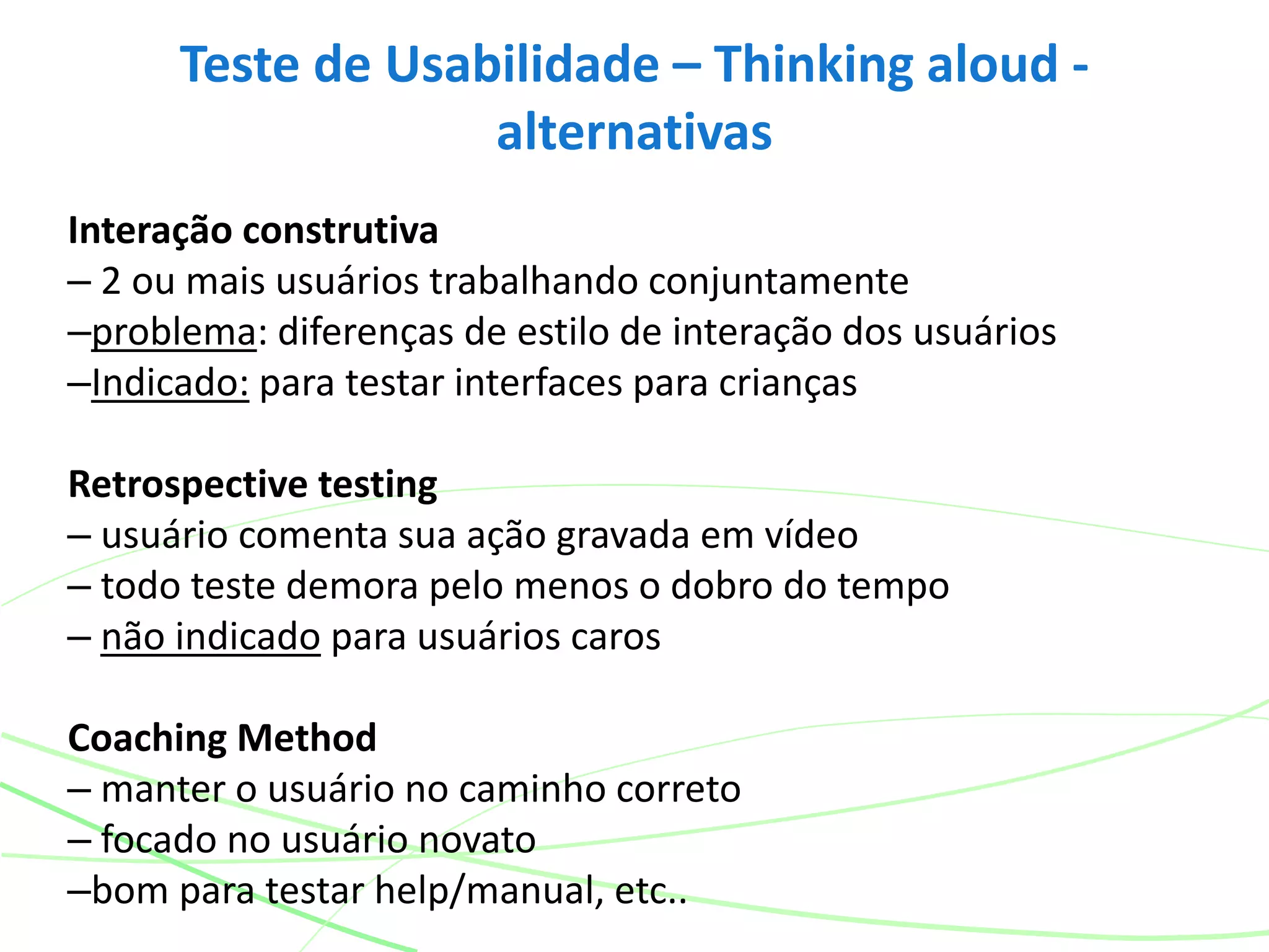 Interação construtiva
– 2 ou mais usuários trabalhando conjuntamente
–problema: diferenças de estilo de interação dos usuários
–Indicado: para testar interfaces para crianças
Retrospective testing
– usuário comenta sua ação gravada em vídeo
– todo teste demora pelo menos o dobro do tempo
– não indicado para usuários caros
Coaching Method
– manter o usuário no caminho correto
– focado no usuário novato
–bom para testar help/manual, etc..
Teste de Usabilidade – Thinking aloud -
alternativas
 