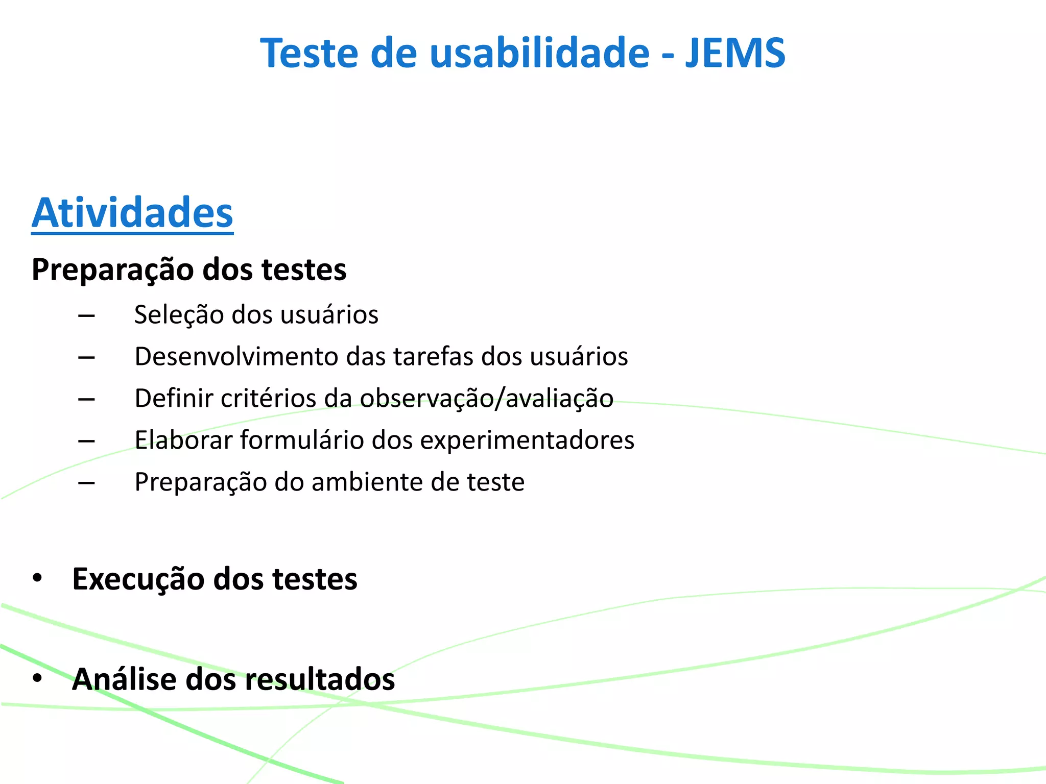 Atividades
Preparação dos testes
– Seleção dos usuários
– Desenvolvimento das tarefas dos usuários
– Definir critérios da observação/avaliação
– Elaborar formulário dos experimentadores
– Preparação do ambiente de teste
• Execução dos testes
• Análise dos resultados
Teste de usabilidade - JEMS
 