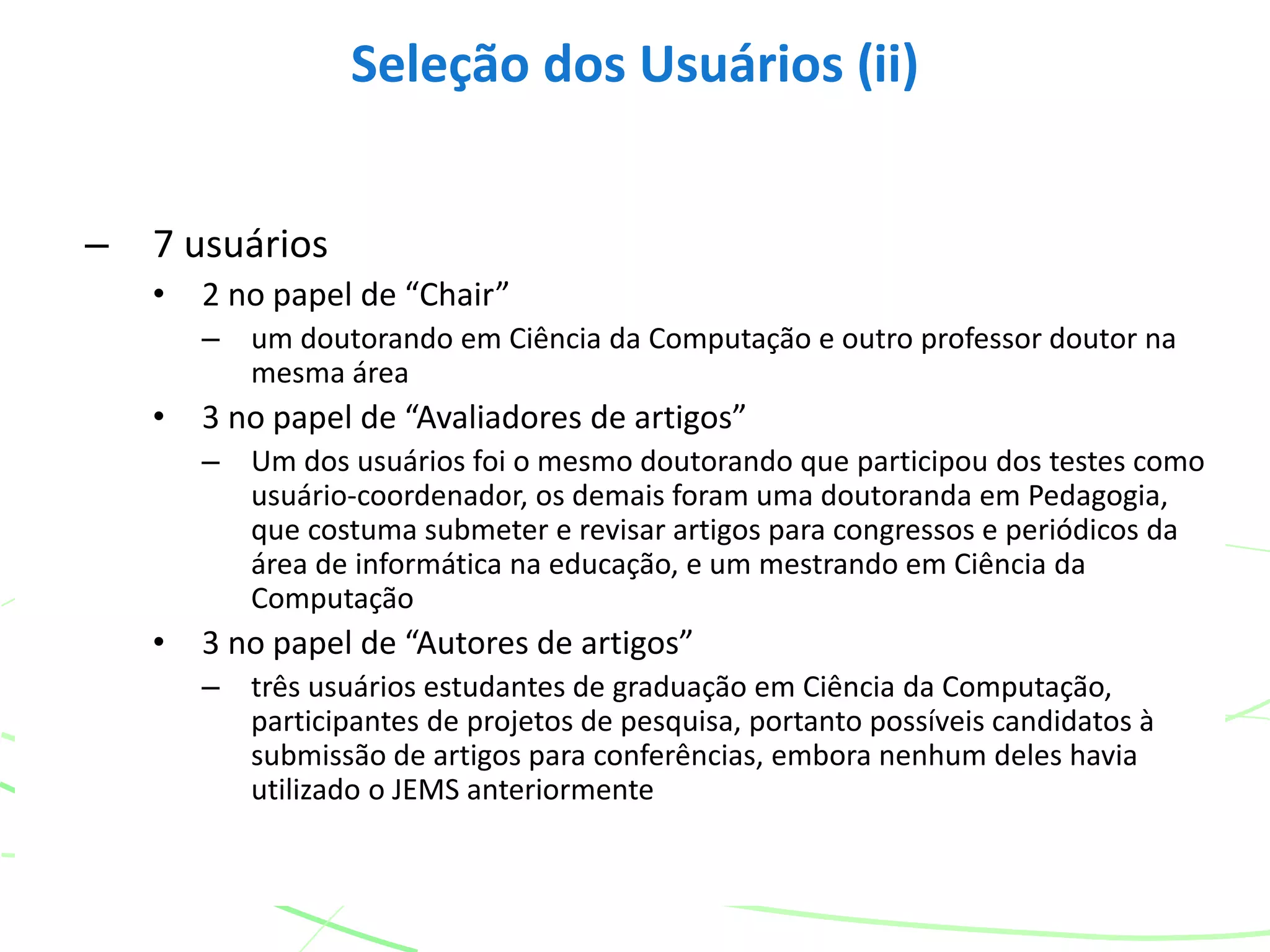 – 7 usuários
• 2 no papel de “Chair”
– um doutorando em Ciência da Computação e outro professor doutor na
mesma área
• 3 no papel de “Avaliadores de artigos”
– Um dos usuários foi o mesmo doutorando que participou dos testes como
usuário-coordenador, os demais foram uma doutoranda em Pedagogia,
que costuma submeter e revisar artigos para congressos e periódicos da
área de informática na educação, e um mestrando em Ciência da
Computação
• 3 no papel de “Autores de artigos”
– três usuários estudantes de graduação em Ciência da Computação,
participantes de projetos de pesquisa, portanto possíveis candidatos à
submissão de artigos para conferências, embora nenhum deles havia
utilizado o JEMS anteriormente
Seleção dos Usuários (ii)
 