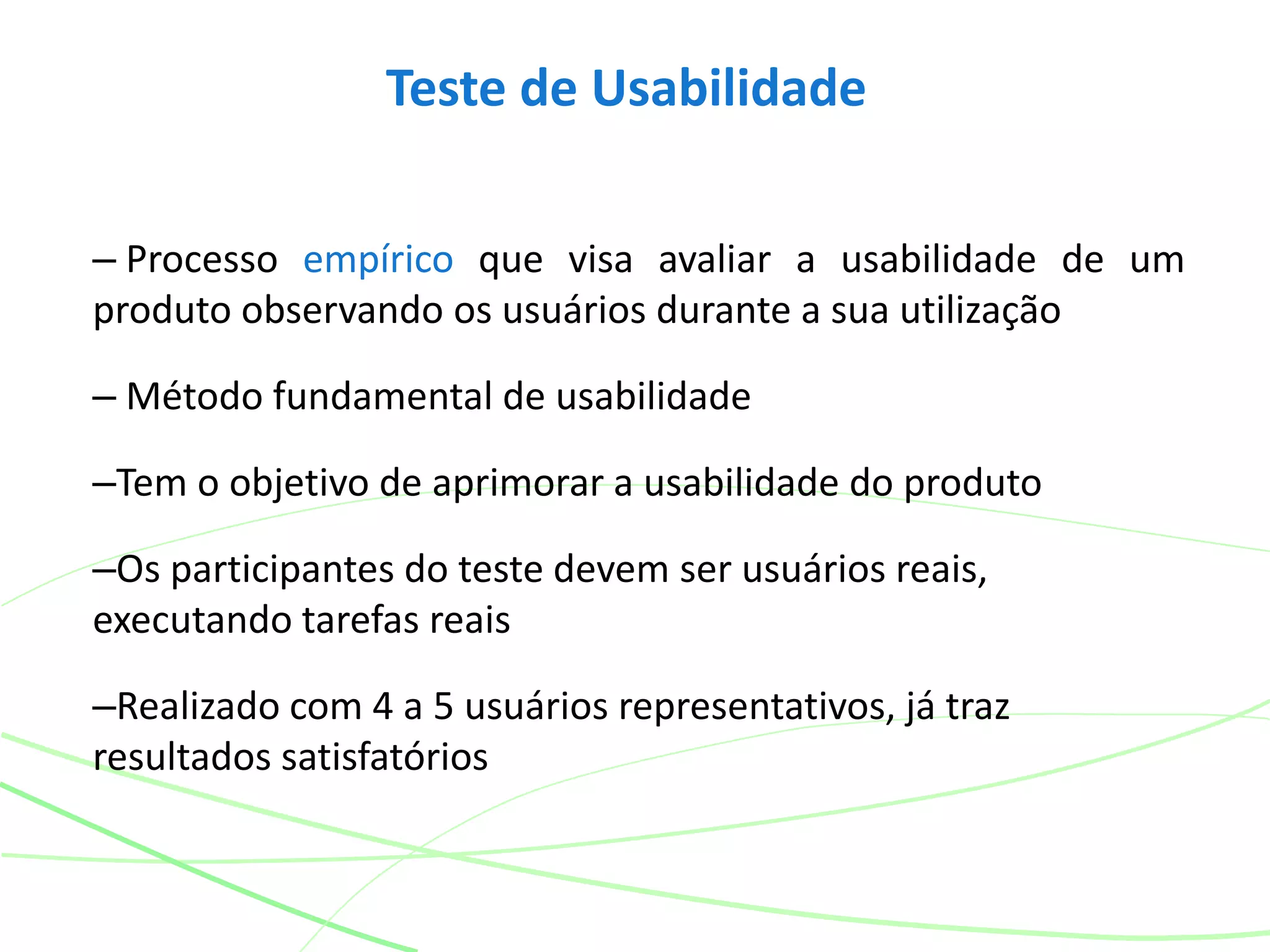 Teste de Usabilidade
– Processo empírico que visa avaliar a usabilidade de um
produto observando os usuários durante a sua utilização
– Método fundamental de usabilidade
–Tem o objetivo de aprimorar a usabilidade do produto
–Os participantes do teste devem ser usuários reais,
executando tarefas reais
–Realizado com 4 a 5 usuários representativos, já traz
resultados satisfatórios
 