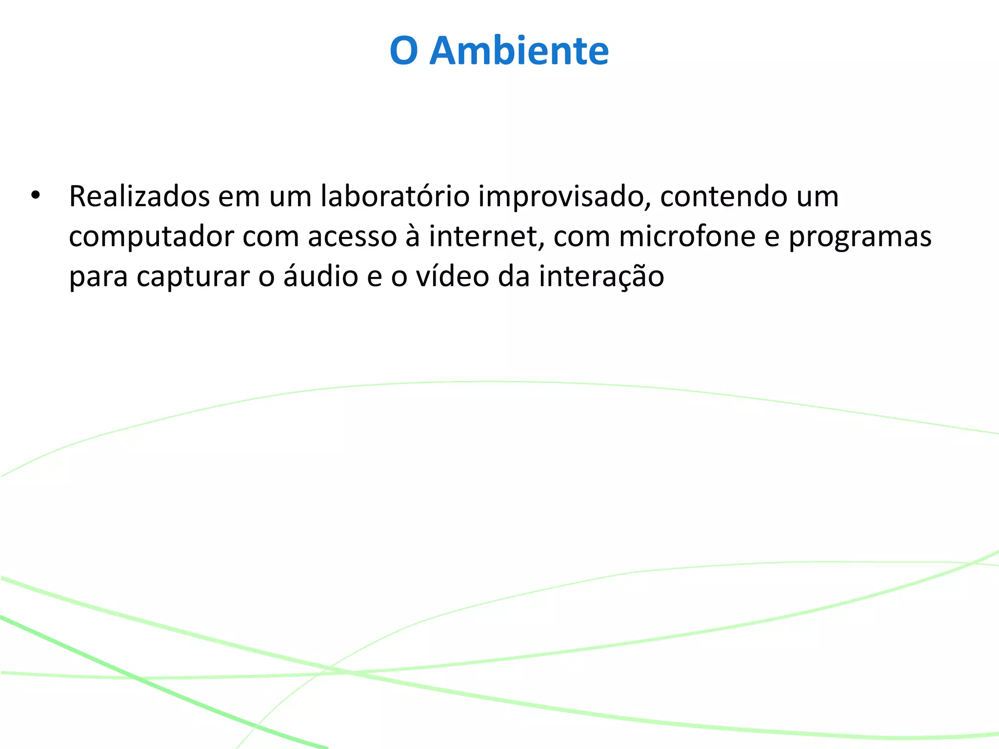 • Realizados em um laboratório improvisado, contendo um
computador com acesso à internet, com microfone e programas
para capturar o áudio e o vídeo da interação
O Ambiente
 