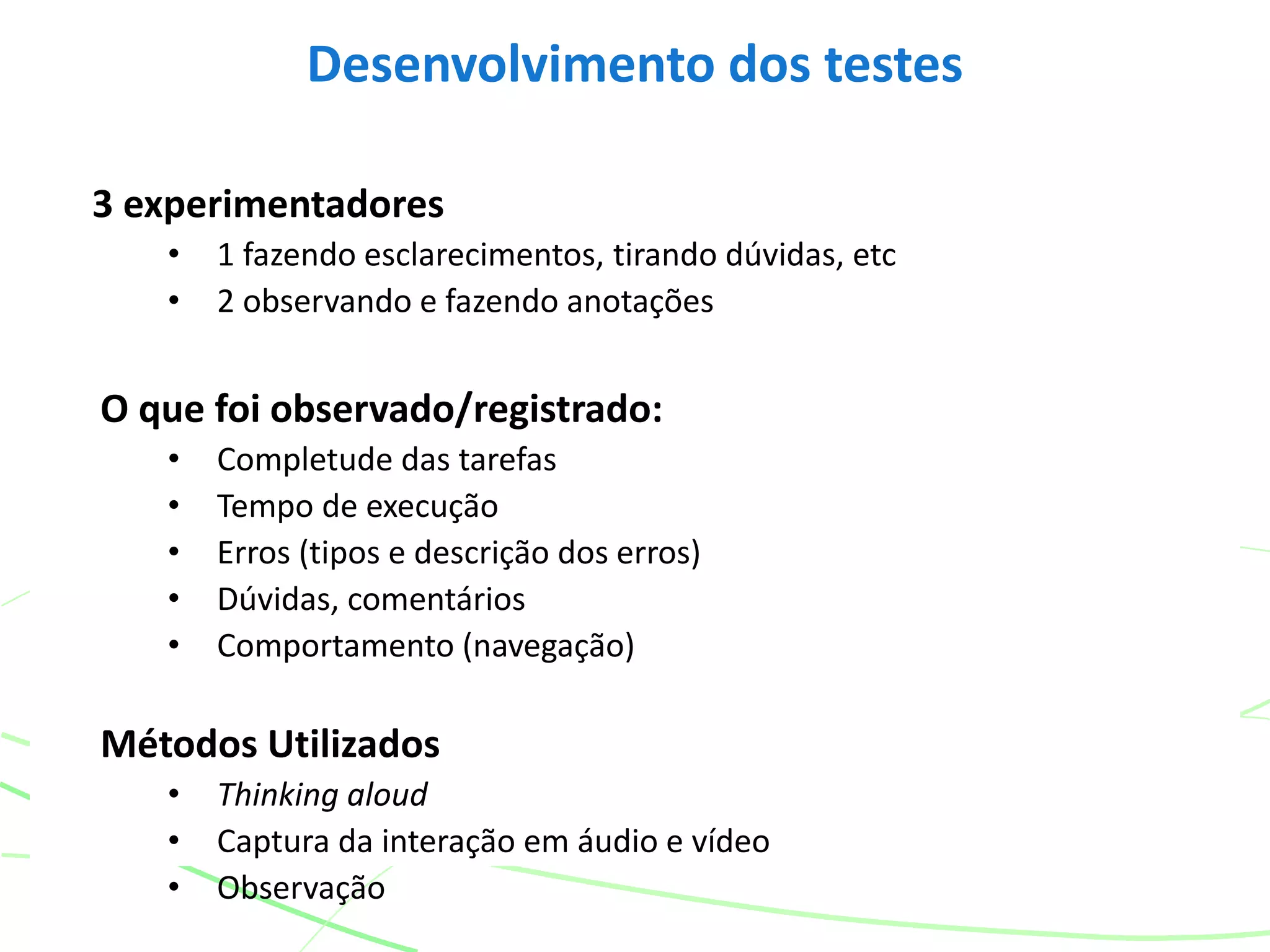 3 experimentadores
• 1 fazendo esclarecimentos, tirando dúvidas, etc
• 2 observando e fazendo anotações
O que foi observado/registrado:
• Completude das tarefas
• Tempo de execução
• Erros (tipos e descrição dos erros)
• Dúvidas, comentários
• Comportamento (navegação)
Métodos Utilizados
• Thinking aloud
• Captura da interação em áudio e vídeo
• Observação
Desenvolvimento dos testes
 