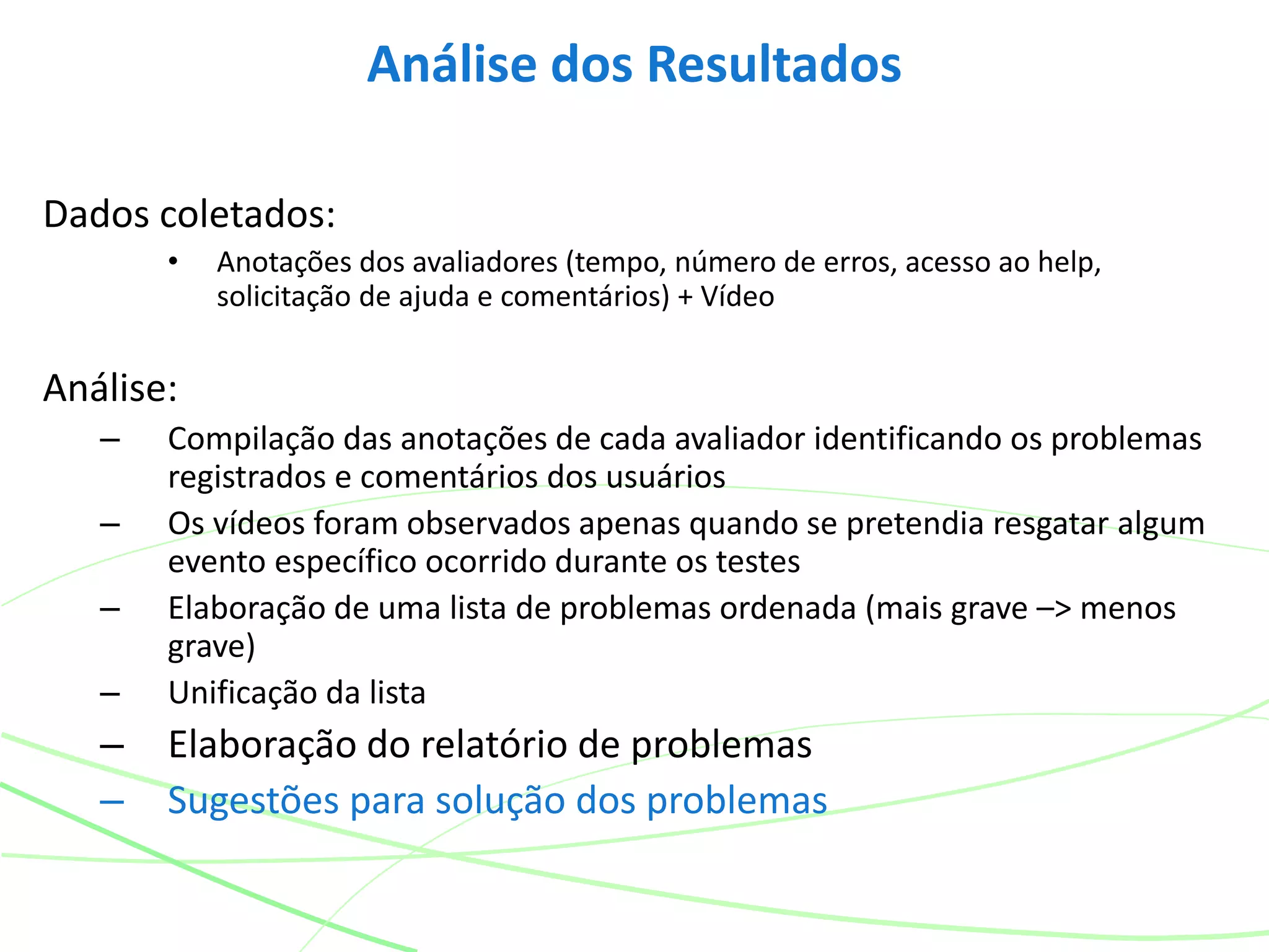 Dados coletados:
• Anotações dos avaliadores (tempo, número de erros, acesso ao help,
solicitação de ajuda e comentários) + Vídeo
Análise:
– Compilação das anotações de cada avaliador identificando os problemas
registrados e comentários dos usuários
– Os vídeos foram observados apenas quando se pretendia resgatar algum
evento específico ocorrido durante os testes
– Elaboração de uma lista de problemas ordenada (mais grave –> menos
grave)
– Unificação da lista
– Elaboração do relatório de problemas
– Sugestões para solução dos problemas
Análise dos Resultados
 