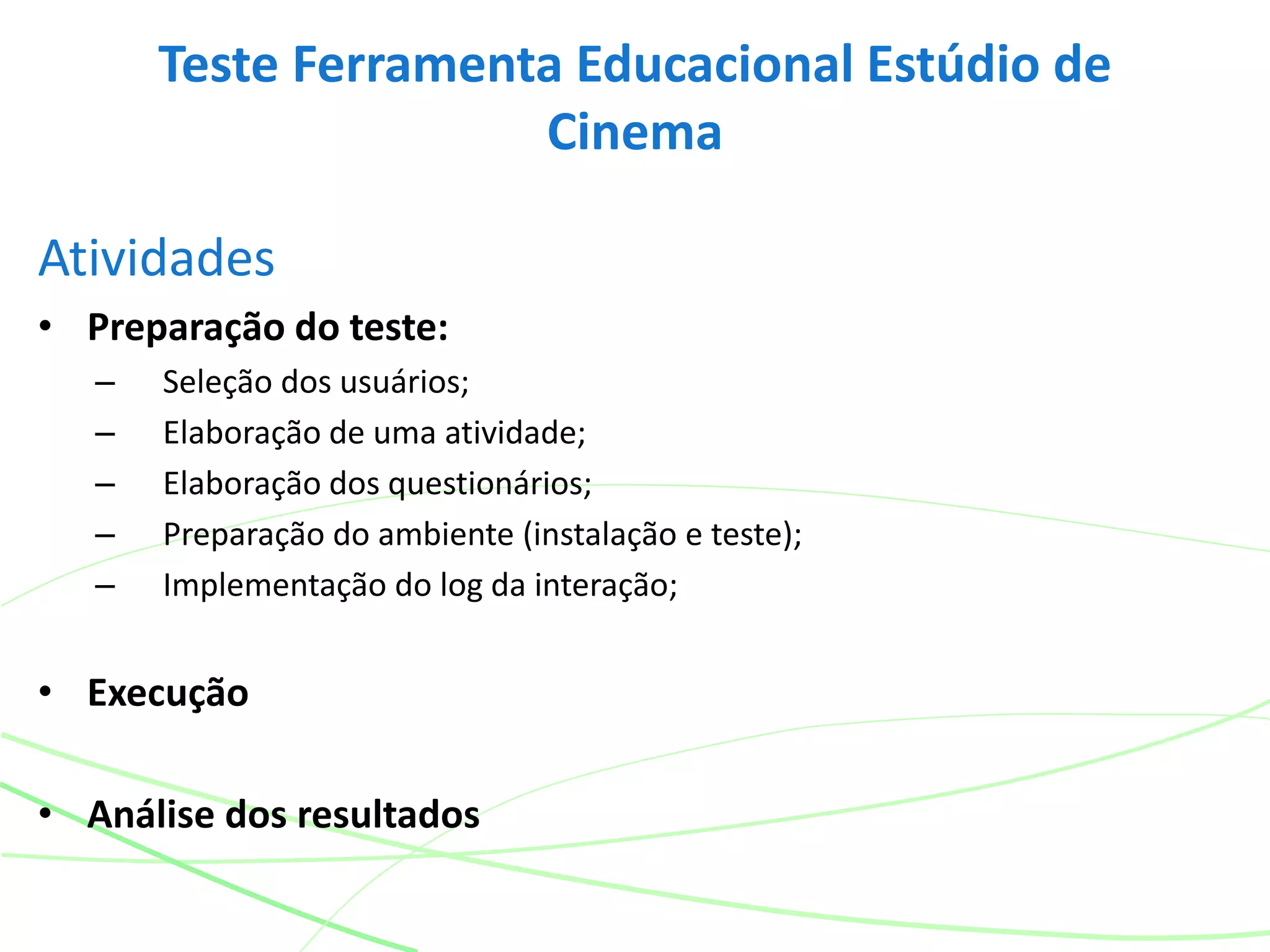 Atividades
• Preparação do teste:
– Seleção dos usuários;
– Elaboração de uma atividade;
– Elaboração dos questionários;
– Preparação do ambiente (instalação e teste);
– Implementação do log da interação;
• Execução
• Análise dos resultados
Teste Ferramenta Educacional Estúdio de
Cinema
 