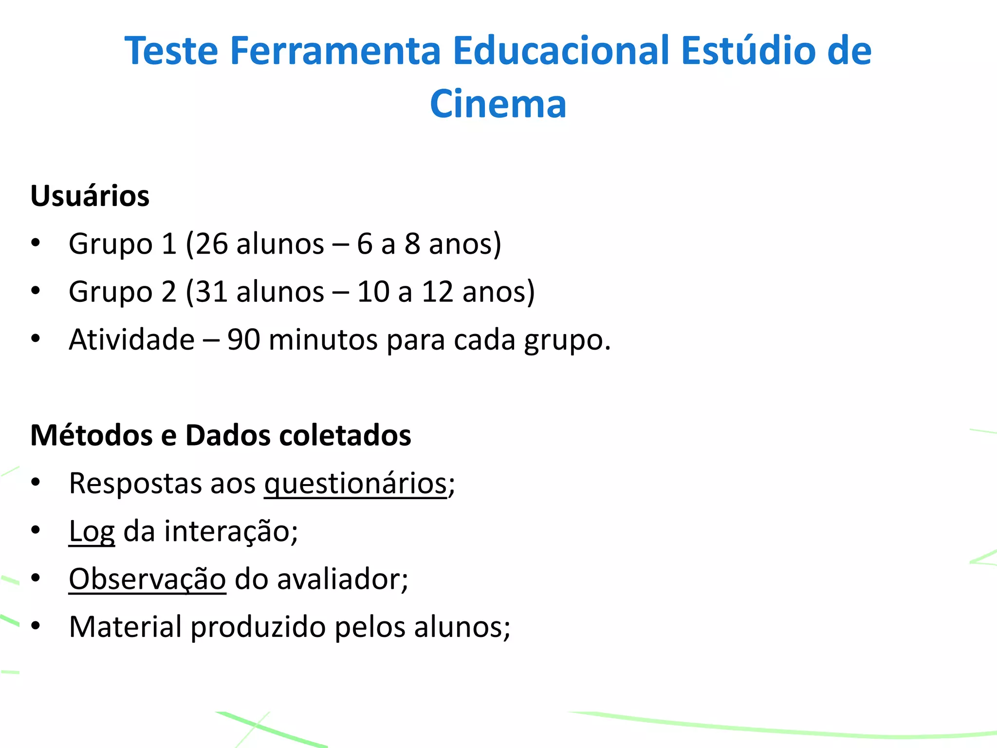 Usuários
• Grupo 1 (26 alunos – 6 a 8 anos)
• Grupo 2 (31 alunos – 10 a 12 anos)
• Atividade – 90 minutos para cada grupo.
Métodos e Dados coletados
• Respostas aos questionários;
• Log da interação;
• Observação do avaliador;
• Material produzido pelos alunos;
Teste Ferramenta Educacional Estúdio de
Cinema
 