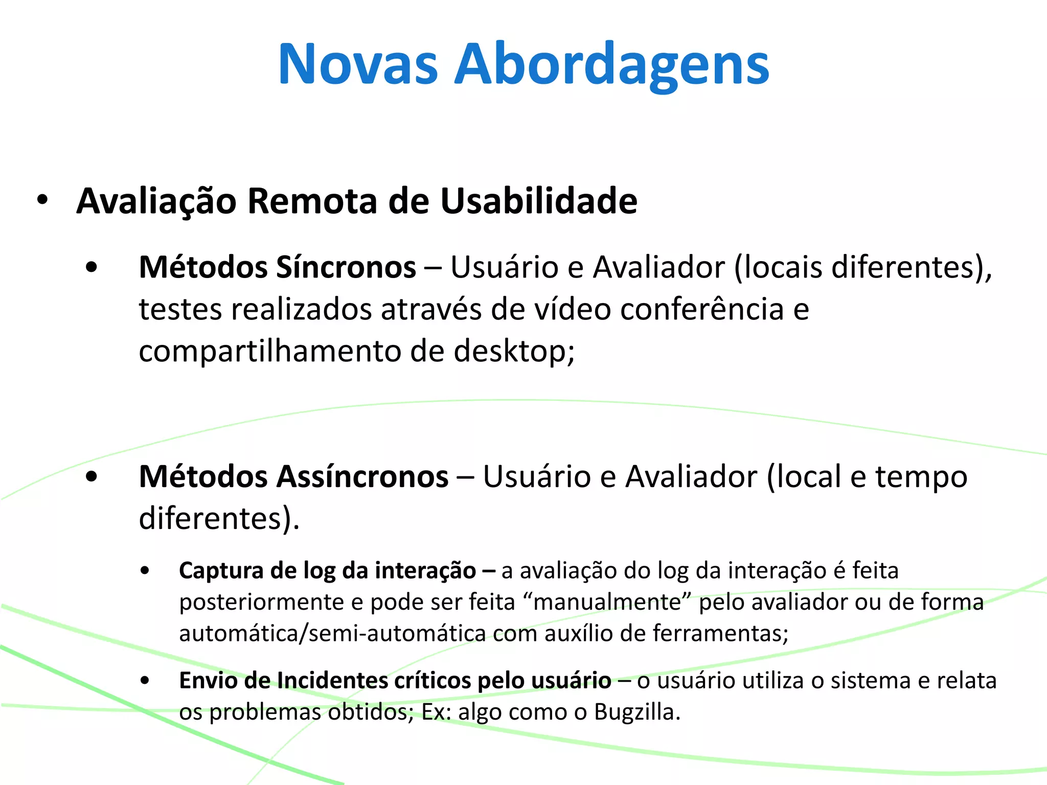 • Avaliação Remota de Usabilidade
• Métodos Síncronos – Usuário e Avaliador (locais diferentes),
testes realizados através de vídeo conferência e
compartilhamento de desktop;
• Métodos Assíncronos – Usuário e Avaliador (local e tempo
diferentes).
• Captura de log da interação – a avaliação do log da interação é feita
posteriormente e pode ser feita “manualmente” pelo avaliador ou de forma
automática/semi-automática com auxílio de ferramentas;
• Envio de Incidentes críticos pelo usuário – o usuário utiliza o sistema e relata
os problemas obtidos; Ex: algo como o Bugzilla.
Novas Abordagens
 