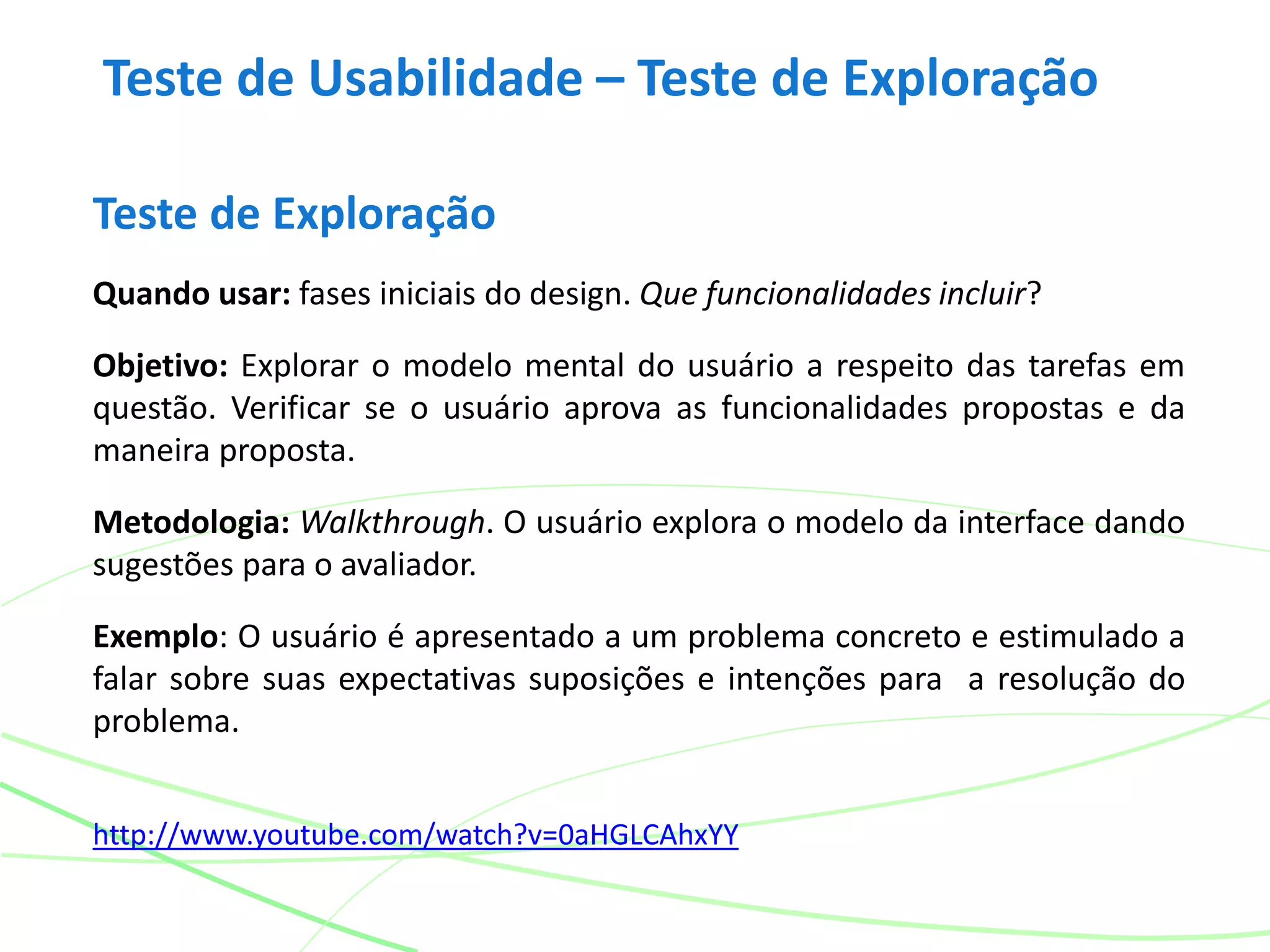 Teste de Usabilidade – Teste de Exploração
Teste de Exploração
Quando usar: fases iniciais do design. Que funcionalidades incluir?
Objetivo: Explorar o modelo mental do usuário a respeito das tarefas em
questão. Verificar se o usuário aprova as funcionalidades propostas e da
maneira proposta.
Metodologia: Walkthrough. O usuário explora o modelo da interface dando
sugestões para o avaliador.
Exemplo: O usuário é apresentado a um problema concreto e estimulado a
falar sobre suas expectativas suposições e intenções para a resolução do
problema.
http://www.youtube.com/watch?v=0aHGLCAhxYY
 
