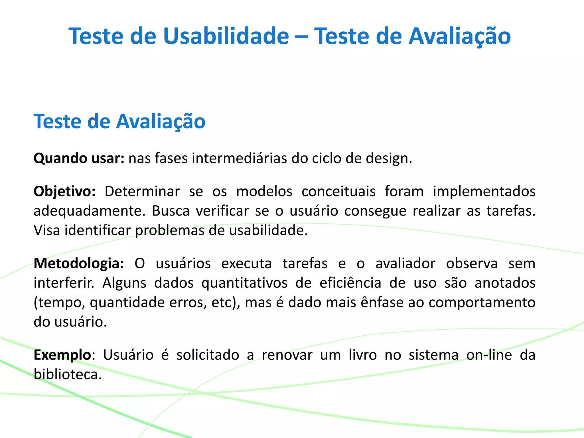 Teste de Usabilidade – Teste de Avaliação
Teste de Avaliação
Quando usar: nas fases intermediárias do ciclo de design.
Objetivo: Determinar se os modelos conceituais foram implementados
adequadamente. Busca verificar se o usuário consegue realizar as tarefas.
Visa identificar problemas de usabilidade.
Metodologia: O usuários executa tarefas e o avaliador observa sem
interferir. Alguns dados quantitativos de eficiência de uso são anotados
(tempo, quantidade erros, etc), mas é dado mais ênfase ao comportamento
do usuário.
Exemplo: Usuário é solicitado a renovar um livro no sistema on-line da
biblioteca.
 