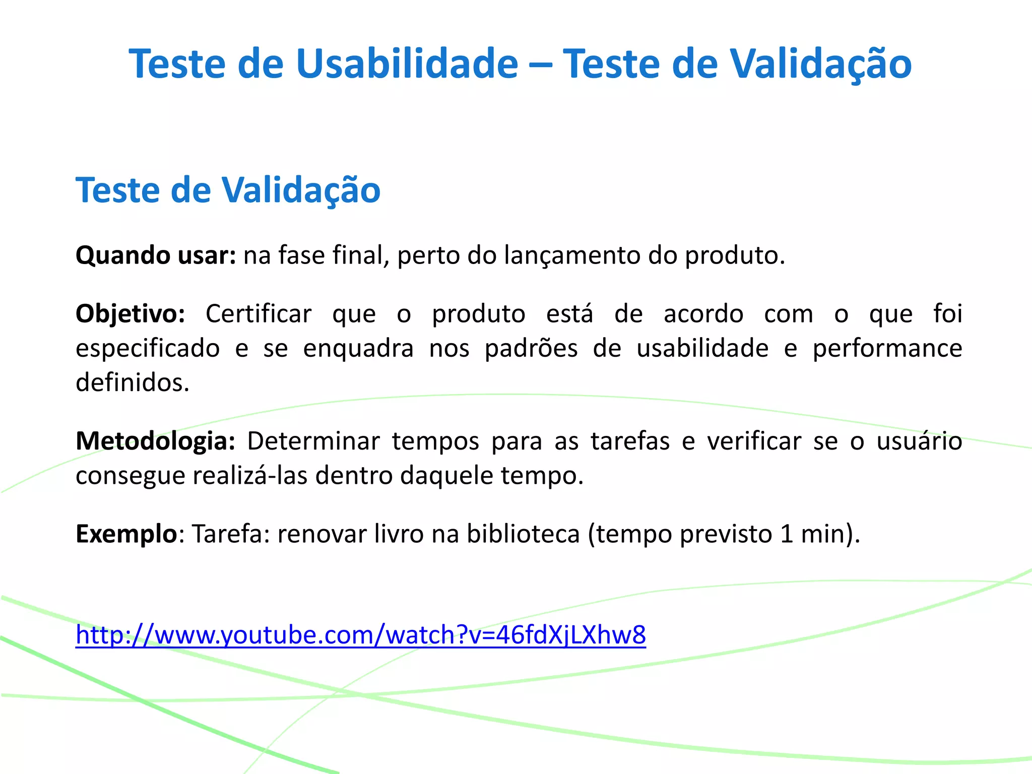 Teste de Usabilidade – Teste de Validação
Teste de Validação
Quando usar: na fase final, perto do lançamento do produto.
Objetivo: Certificar que o produto está de acordo com o que foi
especificado e se enquadra nos padrões de usabilidade e performance
definidos.
Metodologia: Determinar tempos para as tarefas e verificar se o usuário
consegue realizá-las dentro daquele tempo.
Exemplo: Tarefa: renovar livro na biblioteca (tempo previsto 1 min).
http://www.youtube.com/watch?v=46fdXjLXhw8
 