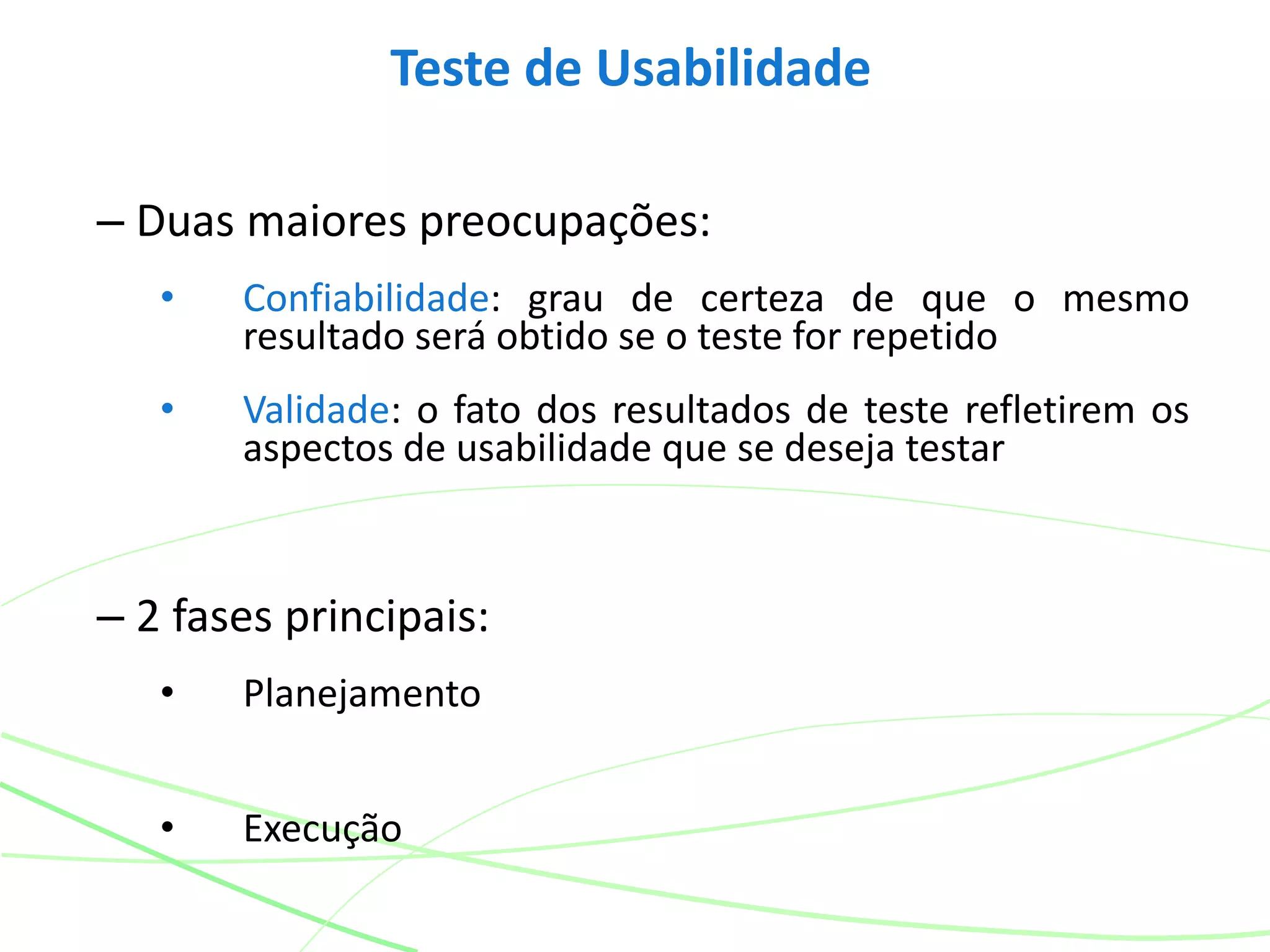 Teste de Usabilidade
– Duas maiores preocupações:
• Confiabilidade: grau de certeza de que o mesmo
resultado será obtido se o teste for repetido
• Validade: o fato dos resultados de teste refletirem os
aspectos de usabilidade que se deseja testar
– 2 fases principais:
• Planejamento
• Execução
 
