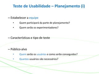Teste de Usabilidade – Planejamento (i)
– Estabelecer a equipe
• Quem participará da parte de planejamento?
• Quem serão os experimentadores?
– Características e tipo de teste
– Público-alvo
• Quem serão os usuários e como serão conseguidos?
• Quantos usuários são necessários?
 