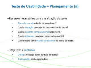 Teste de Usabilidade – Planejamento (ii)
–Recursos necessários para a realização do teste
• Quando e onde o teste irá acontecer?
• Qual a duração prevista de cada sessão de teste?
• Qual o suporte computacional necessário?
• Quais softwares precisam estar a disposição?
• Qual deverá ser o estado do sistema no início do teste?
– Objetivos e métricas
• O que se deseja obter através do teste?
• Quais dados serão coletados?
 