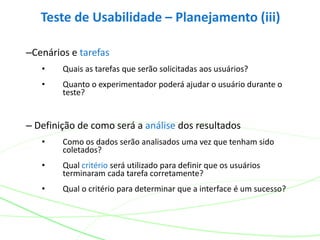 Teste de Usabilidade – Planejamento (iii)
–Cenários e tarefas
• Quais as tarefas que serão solicitadas aos usuários?
• Quanto o experimentador poderá ajudar o usuário durante o
teste?
– Definição de como será a análise dos resultados
• Como os dados serão analisados uma vez que tenham sido
coletados?
• Qual critério será utilizado para definir que os usuários
terminaram cada tarefa corretamente?
• Qual o critério para determinar que a interface é um sucesso?
 