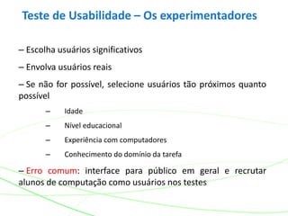 Teste de Usabilidade – Os experimentadores
– Escolha usuários significativos
– Envolva usuários reais
– Se não for possível, selecione usuários tão próximos quanto
possível
– Idade
– Nível educacional
– Experiência com computadores
– Conhecimento do domínio da tarefa
– Erro comum: interface para público em geral e recrutar
alunos de computação como usuários nos testes
 