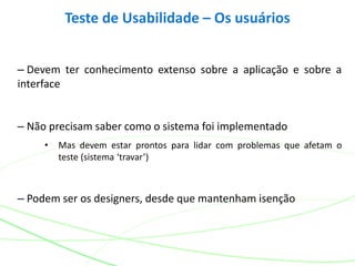 – Devem ter conhecimento extenso sobre a aplicação e sobre a
interface
– Não precisam saber como o sistema foi implementado
• Mas devem estar prontos para lidar com problemas que afetam o
teste (sistema ‘travar’)
– Podem ser os designers, desde que mantenham isenção
Teste de Usabilidade – Os usuários
 
