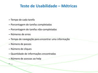 Teste de Usabilidade – Métricas
– Tempo de cada tarefa
– Porcentagem de tarefas completadas
– Porcentagem de tarefas não-completadas
– Números de erros
– Tempo de navegação para encontrar uma informação
– Número de passos
– Número de cliques
– Quantidade de informações encontradas
– Número de acessos ao help
– ...
 
