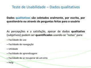 Teste de Usabilidade – Dados qualitativos
Dados qualitativos são coletados oralmente, por escrito, por
questionário ou através de perguntas feitas para o usuário
As percepções e a satisfação, apesar de dados qualitativo
(subjetivos) podem ser quantificados usando-se “notas” para:
– Facilidade de uso
– Facilidade de navegação
– Utilidade
– Facilidade de aprendizagem
– Facilidade de se recuperar de um erro
– Help
 