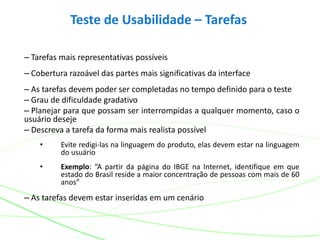 Teste de Usabilidade – Tarefas
– Tarefas mais representativas possíveis
– Cobertura razoável das partes mais significativas da interface
– As tarefas devem poder ser completadas no tempo definido para o teste
– Grau de dificuldade gradativo
– Planejar para que possam ser interrompidas a qualquer momento, caso o
usuário deseje
– Descreva a tarefa da forma mais realista possível
• Evite redigi-las na linguagem do produto, elas devem estar na linguagem
do usuário
• Exemplo: “A partir da página do IBGE na Internet, identifique em que
estado do Brasil reside a maior concentração de pessoas com mais de 60
anos”
– As tarefas devem estar inseridas em um cenário
 