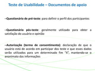 –Questionário de pré-teste: para definir o perfil dos participantes
–Questionário pós-teste: geralmente utilizado para obter a
satisfação do usuário e opinião
–Autorização (termo de consentimento): declaração de que o
usuário está de acordo em participar dos teste e que esses dados
serão utilizados para um determinado fim “X”, mantendo-se o
anonimato das informações
Teste de Usabilidade – Documentos de apoio
 