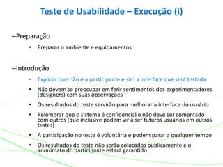 –Preparação
• Preparar o ambiente e equipamentos
–Introdução
• Explicar que não é o participante e sim a interface que será testada
• Não devem se preocupar em ferir sentimentos dos experimentadores
(designers) com suas observações
• Os resultados do teste servirão para melhorar a interface do usuário
• Relembrar que o sistema é confidencial e não deve ser comentado
com outros (que inclusive podem vir a ser futuros usuários em outros
testes)
• A participação no teste é voluntária e podem parar a qualquer tempo
• Os resultados do teste não serão colocados publicamente e o
anonimato do participante estará garantido
Teste de Usabilidade – Execução (i)
 