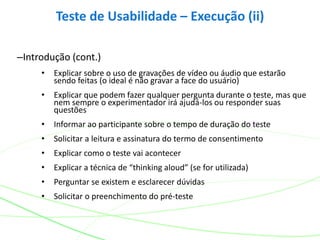 –Introdução (cont.)
• Explicar sobre o uso de gravações de vídeo ou áudio que estarão
sendo feitas (o ideal é não gravar a face do usuário)
• Explicar que podem fazer qualquer pergunta durante o teste, mas que
nem sempre o experimentador irá ajudá-los ou responder suas
questões
• Informar ao participante sobre o tempo de duração do teste
• Solicitar a leitura e assinatura do termo de consentimento
• Explicar como o teste vai acontecer
• Explicar a técnica de “thinking aloud” (se for utilizada)
• Perguntar se existem e esclarecer dúvidas
• Solicitar o preenchimento do pré-teste
Teste de Usabilidade – Execução (ii)
 