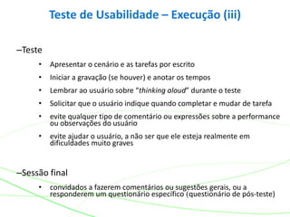 –Teste
• Apresentar o cenário e as tarefas por escrito
• Iniciar a gravação (se houver) e anotar os tempos
• Lembrar ao usuário sobre “thinking aloud” durante o teste
• Solicitar que o usuário indique quando completar e mudar de tarefa
• evite qualquer tipo de comentário ou expressões sobre a performance
ou observações do usuário
• evite ajudar o usuário, a não ser que ele esteja realmente em
dificuldades muito graves
–Sessão final
• convidados a fazerem comentários ou sugestões gerais, ou a
responderem um questionário específico (questionário de pós-teste)
Teste de Usabilidade – Execução (iii)
 