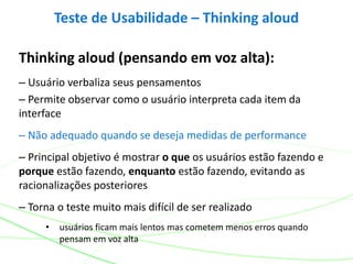 Thinking aloud (pensando em voz alta):
– Usuário verbaliza seus pensamentos
– Permite observar como o usuário interpreta cada item da
interface
– Não adequado quando se deseja medidas de performance
– Principal objetivo é mostrar o que os usuários estão fazendo e
porque estão fazendo, enquanto estão fazendo, evitando as
racionalizações posteriores
– Torna o teste muito mais difícil de ser realizado
• usuários ficam mais lentos mas cometem menos erros quando
pensam em voz alta
Teste de Usabilidade – Thinking aloud
 