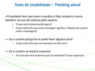 –O avaliador tem que levar o usuário a falar sempre e nunca
interferir no uso do sistema pelo usuário
• O que você está pensando agora?
• O que você acha que essa mensagem significa ? (depois do usuário
notar a mensagem)
–– Se o usuário pergunta se pode fazer alguma coisa:
• O que você acha que vai acontecer se fizer isso?
–– Se o usuário se mostra surpreso:
• Era isso que você esperava que iria acontecer? O que esperava?
Teste de Usabilidade – Thinking aloud
 