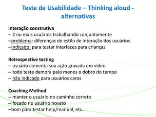 Interação construtiva
– 2 ou mais usuários trabalhando conjuntamente
–problema: diferenças de estilo de interação dos usuários
–Indicado: para testar interfaces para crianças
Retrospective testing
– usuário comenta sua ação gravada em vídeo
– todo teste demora pelo menos o dobro do tempo
– não indicado para usuários caros
Coaching Method
– manter o usuário no caminho correto
– focado no usuário novato
–bom para testar help/manual, etc..
Teste de Usabilidade – Thinking aloud -
alternativas
 