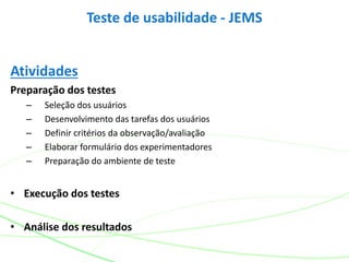 Atividades
Preparação dos testes
– Seleção dos usuários
– Desenvolvimento das tarefas dos usuários
– Definir critérios da observação/avaliação
– Elaborar formulário dos experimentadores
– Preparação do ambiente de teste
• Execução dos testes
• Análise dos resultados
Teste de usabilidade - JEMS
 