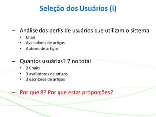 – Análise dos perfis de usuários que utilizam o sistema
• Chair
• Avaliadores de artigos
• Autores de artigos
– Quantos usuários? 7 no total
• 2 Chairs
• 3 avaliadores de artigos
• 3 escritores de artigos
– Por que 8? Por que estas proporções?
Seleção dos Usuários (i)
 
