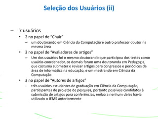 – 7 usuários
• 2 no papel de “Chair”
– um doutorando em Ciência da Computação e outro professor doutor na
mesma área
• 3 no papel de “Avaliadores de artigos”
– Um dos usuários foi o mesmo doutorando que participou dos testes como
usuário-coordenador, os demais foram uma doutoranda em Pedagogia,
que costuma submeter e revisar artigos para congressos e periódicos da
área de informática na educação, e um mestrando em Ciência da
Computação
• 3 no papel de “Autores de artigos”
– três usuários estudantes de graduação em Ciência da Computação,
participantes de projetos de pesquisa, portanto possíveis candidatos à
submissão de artigos para conferências, embora nenhum deles havia
utilizado o JEMS anteriormente
Seleção dos Usuários (ii)
 