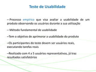 Teste de Usabilidade
– Processo empírico que visa avaliar a usabilidade de um
produto observando os usuários durante a sua utilização
– Método fundamental de usabilidade
–Tem o objetivo de aprimorar a usabilidade do produto
–Os participantes do teste devem ser usuários reais,
executando tarefas reais
–Realizado com 4 a 5 usuários representativos, já traz
resultados satisfatórios
 