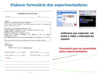 Elaborar formulário dos experimentadores
softwares que capturam em
áudio e vídeo a interação do
usuário
Formulário para ser preenchido
pelos experimentadores
 