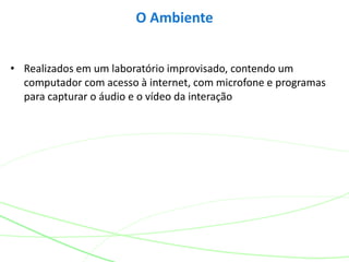 • Realizados em um laboratório improvisado, contendo um
computador com acesso à internet, com microfone e programas
para capturar o áudio e o vídeo da interação
O Ambiente
 