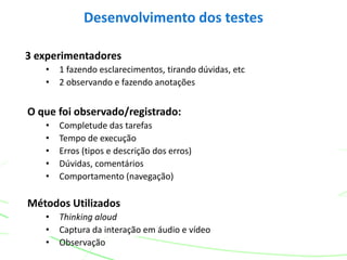 3 experimentadores
• 1 fazendo esclarecimentos, tirando dúvidas, etc
• 2 observando e fazendo anotações
O que foi observado/registrado:
• Completude das tarefas
• Tempo de execução
• Erros (tipos e descrição dos erros)
• Dúvidas, comentários
• Comportamento (navegação)
Métodos Utilizados
• Thinking aloud
• Captura da interação em áudio e vídeo
• Observação
Desenvolvimento dos testes
 