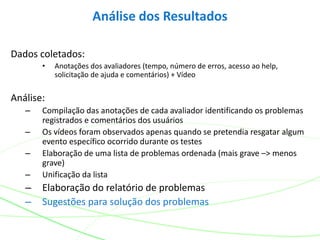 Dados coletados:
• Anotações dos avaliadores (tempo, número de erros, acesso ao help,
solicitação de ajuda e comentários) + Vídeo
Análise:
– Compilação das anotações de cada avaliador identificando os problemas
registrados e comentários dos usuários
– Os vídeos foram observados apenas quando se pretendia resgatar algum
evento específico ocorrido durante os testes
– Elaboração de uma lista de problemas ordenada (mais grave –> menos
grave)
– Unificação da lista
– Elaboração do relatório de problemas
– Sugestões para solução dos problemas
Análise dos Resultados
 